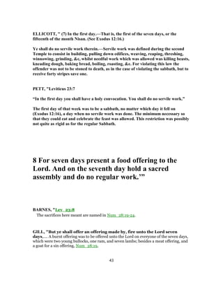 ELLICOTT, " (7) In the first day.—That is, the first of the seven days, or the
fifteenth of the month Nisan. (See Exodus 12:16.)
Ye shall do no servile work therein.—Servile work was defined during the second
Temple to consist in building, pulling down edifices, weaving, reaping, threshing,
winnowing, grinding, &c, whilst needful work which was allowed was killing beasts,
kneading dough, baking bread, boiling, roasting, &e. For violating this law the
offender was not to be stoned to death, as in the case of violating the sabbath, but to
receive forty stripes save one.
PETT, "Leviticus 23:7
“In the first day you shall have a holy convocation. You shall do no servile work.”
The first day of that week was to be a sabbath, no matter which day it fell on
(Exodus 12:16), a day when no servile work was done. The minimum necessary so
that they could eat and celebrate the feast was allowed. This restriction was possibly
not quite as rigid as for the regular Sabbath.
8 For seven days present a food offering to the
Lord. And on the seventh day hold a sacred
assembly and do no regular work.’”
BARNES, "Lev_23:8
The sacrifices here meant are named in Num_28:19-24.
GILL, "But ye shall offer an offering made by, fire unto the Lord seven
days,.... A burnt offering was to be offered unto the Lord on everyone of the seven days,
which were two young bullocks, one ram, and seven lambs; besides a meat offering, and
a goat for a sin offering, Num_28:19,
43
 