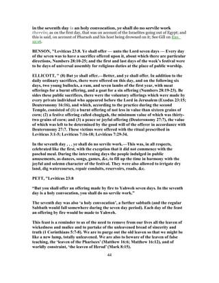 in the seventh day is an holy convocation, ye shall do no servile work
therein; as on the first day, that was on account of the Israelites going out of Egypt; and
this is said, on account of Pharaoh and his host being drowned on it; See Gill on Exo_
12:16.
BENSON, "Leviticus 23:8. Ye shall offer — unto the Lord seven days — Every day
of the seven was to have a sacrifice offered upon it, about which there are particular
directions, Numbers 28:10-25; and the first and last days of the week’s festival were
to be days of universal assembly for religious duties at the place of public worship.
ELLICOTT, " (8) But ye shall offer.—Better, and ye shall offer. In addition to the
daily ordinary sacrifices, there were offered on this day, and on the following six
days, two young bullocks, a ram, and seven lambs of the first year, with meat
offerings for a burnt offering, and a goat for a sin offering (Numbers 28:19-23). Be
sides these public sacrifices, there were the voluntary offerings which were made by
every private individual who appeared before the Lord in Jerusalem (Exodus 23:15;
Deuteronomy 16:16), and which, according to the practice during the second
Temple, consisted of (1) a burnt offering of not less in value than sixteen grains of
corn; (2) a festive offering called chagigah, the minimum value of which was thirty-
two grains of corn; and (3) a peace or joyful offering (Deuteronomy 27:7), the value
of which was left to be determined by the good will of the offerer in accordance with
Deuteronomy 27:7. These victims were offered with the ritual prescribed in
Leviticus 3:1-5; Leviticus 7:16-18; Leviticus 7:29-34.
In the seventh day . . . ye shall do no servile work.—This was, in all respects,
celebrated like the first, with the exception that it did not commence with the
paschal meal. During the intervening days the people indulged in public
amusements, as dances, songs, games, &c, to fill up the time in harmony with the
joyful and solemn character of the festival. They were also allowed to irrigate dry
land, dig watercourses, repair conduits, reservoirs, roads, &c.
PETT, "Leviticus 23:8
“But you shall offer an offering made by fire to Yahweh seven days. In the seventh
day is a holy convocation, you shall do no servile work.”
The seventh day was also ‘a holy convocation’, a further sabbath (and the regular
Sabbath would fall somewhere during the seven day period). Each day of the feast
an offering by fire would be made to Yahweh.
This feast is a reminder to us of the need to remove from our lives all the leaven of
wickedness and malice and to partake of the unleavened bread of sincerity and
truth (1 Corinthians 5:7-8). We are to purge out the old leaven so that we might be
like a new lump, totally unleavened. We are also to beware of the leaven of false
teaching, the ‘leaven of the Pharisees’ (Matthew 16:6; Matthew 16:12), and of
worldly constraint, ‘the leaven of Herod’ (Mark 8:15).
44
 