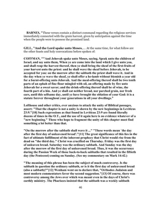 BARNES, "These verses contain a distinct command regarding the religious services
immediately connected with the grain harvest, given by anticipation against the time
when the people were to possess the promised land.
GILL, "And the Lord spake unto Moses,.... At the same time, for what follow are
the other feasts and holy convocations before spoken of:
COFFMAN, ""And Jehovah spake unto Moses, saying, Speak unto the children of
Israel, and say unto them, When ye are come into the land which I give unto you,
and shall reap the harvest thereof, then ye shall bring the sheaf of the first-fruits of
your harvest unto the priest: and he shall wave the sheaf before Jehovah, to be
accepted for you: on the morrow after the sabbath the priest shall wave it. And in
the day when ye wave the sheaf, ye shall offer a he-lamb without blemish a year old
for a burnt-offering unto Jehovah. And the meal-offering thereof shall be two tenth
parts of an ephah of fine flour mingled with oil, an offering made by fire unto
Jehovah for a sweet savor; and the drink-offering thereof shall be of wine, the
fourth part of a hin. And ye shall eat neither bread, nor parched grain, nor fresh
ears, until this selfsame day, until ye have brought the oblation of your God: it is a
statute forever throughout your generations in all your dwellings."
Lofthouse and other critics, ever anxious to attack the unity of Biblical passages,
assert: "That the chapter is not a unity is shown by the new beginnings in Leviticus
23:9."[10] Such expressions as that found in Leviticus 23:9 are found literally
dozens of times in the O.T., and the use of it again here is no evidence whatever of a
"new beginning." Those who hope to fragment the unity of this chapter must find
something a lot better than that.
"On the morrow after the sabbath shall wave it ..." "These words mean `the day
after the first day of unleavened bread'."[11] The great significance of this lies in the
fact of ultimate fulfillment of the inherent prophecy that Christ would rise from the
dead on "the third day." Christ was crucified on Thursday. Friday was the first day
of unleaven bread. Saturday was the ordinary sabbath. And Sunday was the day
after the morrow of the first day of unleavened bread. Thus, it was the occurrence
during the Passion Week of those back-to-back sabbaths that resulted in the fiftieth
day (the Pentecost) coming on Sunday. (See my commentary on Mark 14:42.)
"The meaning of this phrase has been the subject of much controversy. Is the
sabbath in question the ordinary sabbath, or is it the first day of unleavened bread
(also a sabbath)?"[12] Wenham went on to declare that, "Orthodox Judaism and
most modern commentators favor the second suggestion."[13] Of course, there was
controversy among the Jews over which was meant even in the days of Christ's
earthly ministry. The Pharisees insisted that the sabbath was a weekly sabbath
46
 