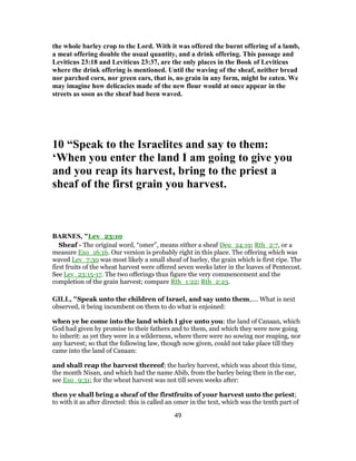 the whole barley crop to the Lord. With it was offered the burnt offering of a lamb,
a meat offering double the usual quantity, and a drink offering. This passage and
Leviticus 23:18 and Leviticus 23:37, are the only places in the Book of Leviticus
where the drink offering is mentioned. Until the waving of the sheaf, neither bread
nor parched corn, nor green ears, that is, no grain in any form, might be eaten. We
may imagine how delicacies made of the new flour would at once appear in the
streets as soon as the sheaf had been waved.
10 “Speak to the Israelites and say to them:
‘When you enter the land I am going to give you
and you reap its harvest, bring to the priest a
sheaf of the first grain you harvest.
BARNES, "Lev_23:10
Sheaf - The original word, “omer”, means either a sheaf Deu_24:19; Rth_2:7, or a
measure Exo_16:16. Our version is probably right in this place. The offering which was
waved Lev_7:30 was most likely a small sheaf of barley, the grain which is first ripe. The
first fruits of the wheat harvest were offered seven weeks later in the loaves of Pentecost.
See Lev_23:15-17. The two offerings thus figure the very commencement and the
completion of the grain harvest; compare Rth_1:22; Rth_2:23.
GILL, "Speak unto the children of Israel, and say unto them,.... What is next
observed, it being incumbent on them to do what is enjoined:
when ye be come into the land which I give unto you: the land of Canaan, which
God had given by promise to their fathers and to them, and which they were now going
to inherit: as yet they were in a wilderness, where there were no sowing nor reaping, nor
any harvest; so that the following law, though now given, could not take place till they
came into the land of Canaan:
and shall reap the harvest thereof; the barley harvest, which was about this time,
the month Nisan, and which had the name Abib, from the barley being then in the ear,
see Exo_9:31; for the wheat harvest was not till seven weeks after:
then ye shall bring a sheaf of the firstfruits of your harvest unto the priest;
to with it as after directed: this is called an omer in the text, which was the tenth part of
49
 