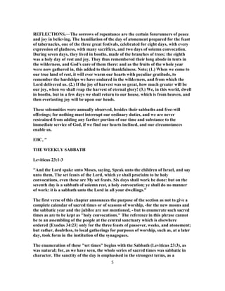 REFLECTIONS.—The sorrows of repentance are the certain forerunners of peace
and joy in believing. The humiliation of the day of atonement prepared for the feast
of tabernacles, one of the three great festivals, celebrated for eight days, with every
expression of gladness, with many sacrifices, and two days of solemn convocation.
During seven days, they lived in booths, made of the branches of trees; the eighth
was a holy day of rest and joy. They thus remembered their long abode in tents in
the wilderness, and God's care of them there: and as the fruits of the whole year
were now gathered in, this added to their thankfulness. Note; (1.) When we come to
our true land of rest, it will ever warm our hearts with peculiar gratitude, to
remember the hardships we have endured in the wilderness, and from which the
Lord delivered us. (2.) If the joy of harvest was so great, how much greater will be
our joy, when we shall reap the harvest of eternal glory! (3.) We, in this world, dwell
in booths, but in a few days we shall return to our house, which is from heaven, and
then everlasting joy will be upon our heads.
These solemnities were annually observed, besides their sabbaths and free-will
offerings; for nothing must interrupt our ordinary duties, and we are never
restrained from adding any farther portion of our time and substance to the
immediate service of God, if we find our hearts inclined, and our circumstances
enable us.
EBC, "
THE WEEKLY SABBATH
Leviticus 23:1-3
"And the Lord spake unto Moses, saying, Speak unto the children of Israel, and say
unto them, The set feasts of the Lord, which ye shall proclaim to be holy
convocations, even these are My set feasts. Six days shall work be done: but on the
seventh day is a sabbath of solemn rest, a holy convocation; ye shall do no manner
of work: it is a sabbath unto the Lord in all your dwellings."
The first verse of this chapter announces the purpose of the section as not to give a
complete calendar of sacred times or of seasons of worship, -for the new moons and
the sabbatic year and the jubilee are not mentioned, - but to enumerate such sacred
times as are to be kept as "holy convocations." The reference in this phrase cannot
be to an assembling of the people at the central sanctuary which is elsewhere
ordered {Exodus 34:23} only for the three feasts of passover, weeks, and atonement;
but rather, doubtless, to local gatherings for purposes of worship, such as, at a later
day, took form in the institution of the synagogues.
The enumeration of these "set times" begins with the Sabbath (Leviticus 23:3), as
was natural; for, as we have seen, the whole series of sacred times was sabbatic in
character. The sanctity of the day is emphasised in the strongest terms, as a
5
 