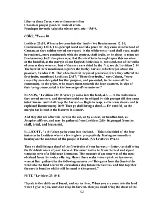 Liber et alma Ceres; vestro si munere tellus
Chaoniam pingui glandem mutavit arista,
Poculaque inventis Acheloia miscuit uvis, etc —5:5-9.
COKE, "Verse 10
Leviticus 23:10. When ye be come into the land— See Deuteronomy 12:10;
Deuteronomy 12:32. This precept could not take place till they came into the land of
Canaan, as they neither sowed nor reaped in the wilderness:—and shall reap, might
be rendered, more consistently with the context, shall begin, or be about to reap; see
Deuteronomy 16:9. Josephus says, that the sheaf to be brought upon this occasion,
or the handful, as the margin of our English Bibles has it, consisted, not of the stalks
of corn as they were cut, but of the corn ears dried by the fire; see ch. Leviticus 2:14.
The harvest here mentioned, signifies the barley harvest, which began about the
passover, Exodus 9:31. The wheat harvest began at pentecost, when they offered the
first-fruits, mentioned Leviticus 23:17. "These first-fruits," says Calmet, "were
reaped by men delegated for that purpose, and presented, in the name of the
community, to the priest, who waved them towards the four quarters, in sign of
their being consecrated to the Sovereign of the universe."
BENSON, "Leviticus 23:10. When ye come into the land, &c. — In the wilderness
they sowed no corn, and therefore could not be obliged by this precept till they came
into Canaan. And shall reap the harvest — Begin to reap, as the sense shows, and is
explained Deuteronomy 16:9. Then ye shall bring a sheaf — Or handful, as the
margin has it; but in the Hebrew it is omer.
And they did not offer this corn in the ear, or by a sheaf, or handful, but, as
Josephus affirms, and may be gathered from Leviticus 2:14-16, purged from the
chaff, dried, and beaten out.
ELLICOTT, " (10) When ye be come into the land.—This is the third of the four
instances in Leviticus where a law is given prospectively, having no immediate
bearing on the condition of the people of Israel. (See Leviticus 19:23.)
Then ye shall bring a sheaf of the first-fruits of your harvest.—Better, ye shall bring
the first-fruit omer of your harvest. The omer had to be from the best and ripest
standing corn of a field near Jerusalem. The measure of an omer was of the meal
obtained from the barley offering. Hence three seahs = one ephah, or ten omers,
were at first gathered in the following manner :—“Delegates from the Sanhedrim
went into the field nearest to Jerusalem a day before the festival, and tied together
the ears in bundles whilst still fastened to the ground.”
PETT, "Leviticus 23:10-11
“Speak to the children of Israel, and say to them, When you are come into the land
which I give to you, and shall reap its harvest, then you shall bring the sheaf of the
52
 