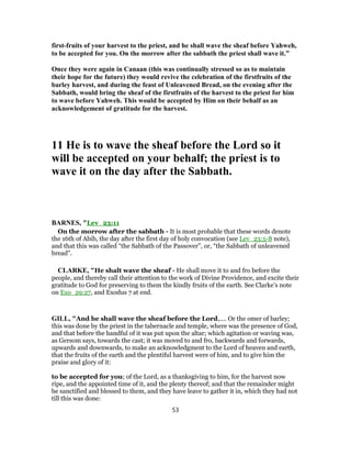 first-fruits of your harvest to the priest, and he shall wave the sheaf before Yahweh,
to be accepted for you. On the morrow after the sabbath the priest shall wave it.”
Once they were again in Canaan (this was continually stressed so as to maintain
their hope for the future) they would revive the celebration of the firstfruits of the
barley harvest, and during the feast of Unleavened Bread, on the evening after the
Sabbath, would bring the sheaf of the firstfruits of the harvest to the priest for him
to wave before Yahweh. This would be accepted by Him on their behalf as an
acknowledgement of gratitude for the harvest.
11 He is to wave the sheaf before the Lord so it
will be accepted on your behalf; the priest is to
wave it on the day after the Sabbath.
BARNES, "Lev_23:11
On the morrow after the sabbath - It is most probable that these words denote
the 16th of Abib, the day after the first day of holy convocation (see Lev_23:5-8 note),
and that this was called “the Sabbath of the Passover”, or, “the Sabbath of unleavened
bread”.
CLARKE, "He shalt wave the sheaf - He shall move it to and fro before the
people, and thereby call their attention to the work of Divine Providence, and excite their
gratitude to God for preserving to them the kindly fruits of the earth. See Clarke’s note
on Exo_29:27, and Exodus 7 at end.
GILL, "And he shall wave the sheaf before the Lord,.... Or the omer of barley;
this was done by the priest in the tabernacle and temple, where was the presence of God,
and that before the handful of it was put upon the altar; which agitation or waving was,
as Gersom says, towards the cast; it was moved to and fro, backwards and forwards,
upwards and downwards, to make an acknowledgment to the Lord of heaven and earth,
that the fruits of the earth and the plentiful harvest were of him, and to give him the
praise and glory of it:
to be accepted for you; of the Lord, as a thanksgiving to him, for the harvest now
ripe, and the appointed time of it, and the plenty thereof; and that the remainder might
be sanctified and blessed to them, and they have leave to gather it in, which they had not
till this was done:
53
 