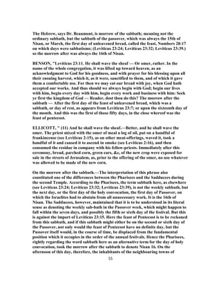 The Hebrew, says Dr. Beaumont, is morrow of the sabbath; meaning not the
ordinary sabbath, but the sabbath of the passover, which was always the 15th of
Nisan, or March, the first day of unleavened bread, called the feast, Numbers 28:17
on which days were sabbatisms; (Leviticus 23:24; Leviticus 23:32; Leviticus 23:39.)
so the morrow after was always the 16th of Nisan.
BENSON, "Leviticus 23:11. He shall wave the sheaf — Or omer, rather. In the
name of the whole congregation, it was lifted up toward heaven, as an
acknowledgment to God for his goodness, and with prayer for his blessing upon all
their ensuing harvest, which it, as it were, sanctified to them, and of which it gave
them a comfortable use. For then we may eat our bread with joy, when God hath
accepted our works. And thus should we always begin with God; begin our lives
with him, begin every day with him, begin every work and business with him: Seek
ye first the kingdom of God — Reader, dost thou do this? The morrow after the
sabbath — After the first day of the feast of unleavened bread, which was a
sabbath, or day of rest, as appears from Leviticus 23:7; or upon the sixteenth day of
the month. And this was the first of those fifty days, in the close whereof was the
feast of pentecost.
ELLICOTT, " (11) And he shall wave the sheaf.—Better, and he shall wave the
omer. The priest mixed with the omer of meal a log of oil, put on a handful of
frankincense (see Leviticus 2:15), as on other meat-offerings, waved it, took a
handful of it and caused it to ascend in smoke (see Leviticus 2:16), and then
consumed the residue in company with his fellow-priests. Immediately after this
ceremony, bread, parched corn, green ears, &c, of the new crop were exposed for
sale in the streets of Jerusalem, as, prior to the offering of the omer, no use whatever
was allowed to be made of the new corn.
On the morrow after the sabbath.—The interpretation of this phrase also
constituted one of the differences between the Pharisees and the Sadducees during
the second Temple. According to the Pharisees, the term sabbath here, as elsewhere
(see Leviticus 23:24; Leviticus 23:32; Leviticus 23:39), is not the weekly sabbath, but
the next day, or the first day of the holy convocation, the first day of Passover, on
which the Israelites had to abstain from all unnecessary work. It is the 16th of
Nisan. The Sadducees, however, maintained that it is to be understood in its literal
sense as denoting the weekly sab-bath in the Passover week, which might happen to
fall within the seven days, and possibly the fifth or sixth day of the festival. But this
is against the import of Leviticus 23:15. Here the feast of Pentecost is to be reckoned
from this sabbath, and if this sabbath might either be on the second or sixth day of
the Passover, not only would the feast of Pentecost have no definite day, but the
Passover itself would, in the course of time, be displaced from the fundamental
position which it occupies in the order of the annual festivals. Hence the Pharisees,
rightly regarding the word sabbath here as an alternative term for the day of holy
convocation, took the morrow after the sabbath to denote Nisan 16. On the
afternoon of this day, therefore, the inhabitants of the neighbouring towns of
55
 