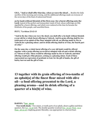GILL, "And ye shall offer that day, when ye wave the sheaf,.... Besides the daily
sacrifice of the morning and evening, and the additional offerings made on everyone of
the seven days of the feast of unleavened bread:
an he lamb without blemish of the first year, for a burnt offering unto the
Lord; typical of the perfect and immaculate Lamb of God, whose sufferings are fitly
signified by a burnt offering; and which were endured at the time he became the
firstfruits of his people, and sanctified them.
PETT, "Leviticus 23:12-13
“And in the day when you wave the sheaf, you shall offer a he-lamb without blemish
a year old for a whole burnt offering to Yahweh. And its grain offering shall be two
tenth parts of an ephah of fine flour mingled with oil, an offering made by fire to
Yahweh for a pleasing odour; and its drink-offering shall be of wine, the fourth part
of a hin.”
On the same day a whole burnt offering of a year old lamb would be offered
together with a grain offering (seven litres) mingled with oil and a drink offering
(1:7 litres) of wine. These would be offerings made by fire to Yahweh, and their
offering would give Him pleasure, arising as a pleasing odour. Each of these
represented an expression of gratitude to God. for the gift of lambs, the gift of
barley harvest and the gift of wine.
13 together with its grain offering of two-tenths of
an ephah[a] of the finest flour mixed with olive
oil—a food offering presented to the Lord, a
pleasing aroma—and its drink offering of a
quarter of a hin[b] of wine.
BARNES, "Lev_23:13
Two tenth deals - Two omers, or tenth parts of an ephah, about a gallon and three
quarters. See Lev_19:36 note. The double quantity (contrast Exo_29:40; Num_15:4;
Num_28:19-21), implying greater liberality, was appropriate in a harvest feast.
57
 