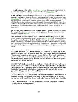 Drink offering - This and Lev_23:18, Lev_23:37 are the only places in the book of
Leviticus in which drink-offerings are mentioned. See the Exo_29:40 note.
GILL, "And the meat offering thereof shall be two tenth deals of fine flour
mingled with oil,.... The usual measure of flour to a meat offering was one tenth deal,
Exo_29:40; but here it is doubled: some Jewish writers say (p) one tenth was on account
of the lamb that was offered at this time, and the other as was suitable for a meat
offering; but the true reason seems to be, because it was on account of the fruits of the
earth and the plenty thereof; and therefore a double measure of fine flour mixed with oil
was required as a token of gratitude; for thankfulness ought to be in proportion to
mercies:
an offering made by fire unto the Lord for a sweet savour; an handful of it was
burnt upon the altar, and was received with acceptance by the Lord, and the rest was
eaten by the priests, Lev_2:2,
and the drink offering thereof shall be of wine, the fourth part of an hin;
which was the common quantity for a drink offering, Exo_29:40; for, as Jarchi observes,
though the meat offering was doubled, the drink offering was not; the reason of which
seems to be, because these offerings were on account of the harvest and not the vintage:
the Targum of Jonathan calls it wine of grapes, to distinguish it from wine that might be
made of other things, but not to be used in drink offerings, only the pure juice of the
grape.
BENSON, "Leviticus 23:13. Two tenth-deals — Or parts, of an ephah; that is, two
omers; whereas in other sacrifices of lambs there was but one tenth-deal prescribed.
The reason of which disproportion may be this; that one of the tenth-deals was a
necessary attendant upon the lamb, and the other was peculiar to this feast, and was
an attendant upon the oblation of the corn, and was offered with it in thanksgiving
to God for the fruits of the earth.
ELLICOTT, "(13) Two tenth deals of fine flour.—Ordinarily only one-tenth deal of
fine Hour was required for a meat-offering (Exodus 29:40; Numbers 15:4; Numbers
28:9; Numbers 28:13, &c.), to exhibit the plentiful harvest. With the exception of the
handful of flour and oil, and of all the frankincense, this meat-offering was the
perquisite of the priests. (See Leviticus 2:2-3.)
TRAPP, "Leviticus 23:13 And the meat offering thereof [shall be] two tenth deals of
fine flour mingled with oil, an offering made by fire unto the LORD [for] a sweet
savour: and the drink offering thereof [shall be] of wine, the fourth [part] of an hin.
Ver. 13. Two tenth deals.] This was double to the ordinary proportion, [Numbers
15:4] because on such an occasion.
58
 