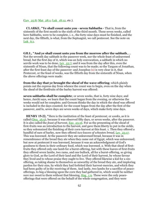 (Lev_25:8; Mat_28:1; Luk_18:12, etc.).
CLARKE, "Ye shall count unto you - seven Sabbaths - That is, from the
sixteenth of the first month to the sixth of the third month. These seven weeks, called
here Sabbaths, were to be complete, i. e., the forty-nine days must be finished, and the
next day, the fiftieth, is what, from the Septuagint, we call pentecost. See the note on
Luk_6:1.
GILL, "And ye shall count unto you from the morrow after the sabbath,....
Not the seventh day sabbath in the passover week, nor the whole feast of unleavened
bread, but the first day of it, which was an holy convocation, a sabbath in which no
servile work was to be done, Lev_23:7; and it was from the day after this, even the
sixteenth of Nisan, that the following count was to be made; so the Targum of Jonathan,
after the first feast day of the passover: and Josephus (s) is very clear in it, that
Pentecost, or the feast of weeks, was the fiftieth day from the sixteenth of Nisan, when
the above offerings were made:
from the day that ye brought the sheaf of the wave offering; which plainly
points out the express day from whence the count was to begin, even on the day when
the sheaf of the firstfruits of the barley harvest was offered:
seven sabbaths shall be complete; or seven weeks, that is, forty nine days; and
hence, Jarchi says, we learn that the count began from the evening, or otherwise the
weeks would not be complete; and Gersom thinks the day in which the sheaf was offered
is included in the days counted; for the count began from the day after the first of the
passover, and lo, seven days are seven weeks of days, which make forty nine days.
HENRY 15-22, "Here is the institution of the feast of pentecost, or weeks, as it is
called (Deu_16:9), because it was observed fifty days, or seven weeks, after the passover.
It is also called the feast of harvest, Exo_23:16. For as the presenting of the sheaf of
first-fruits was an introduction to the harvest, and gave them liberty to put in the sickle,
so they solemnized the finishing of their corn-harvest at this feast. 1. Then they offered a
handful of ears of barley, now they offered two loaves of wheaten bread, Lev_23:17.
This was leavened. At the passover they ate unleavened bread, because it was in
remembrance of the bread they ate when they came out of Egypt, which was unleavened;
but now at pentecost it was leavened, because it was an acknowledgment of God's
goodness to them in their ordinary food, which was leavened. 2. With that sheaf of first-
fruits they offered only one lamb for a burnt-offering, but with these loaves of first-fruits
they offered seven lambs, two rams, and one bullock, all for a burnt-offering, so giving
glory to God, as the Lord of their land and the Lord of their harvest, by whose favour
they lived and to whose praise they ought to live. They offered likewise a kid for a sin-
offering, so taking shame to themselves as unworthy of the bread they ate, and imploring
pardon for their sins, by which they had forfeited their harvest-mercies, and which they
had been guilty of in the receiving of them. And lastly, two lambs for a sacrifice of peace-
offerings, to beg a blessing upon the corn they had gathered in, which would be neither
sure nor sweet to them without that blessing, Hag_1:9. These were the only peace-
offerings that were offered on the behalf of the whole congregation, and they were
62
 