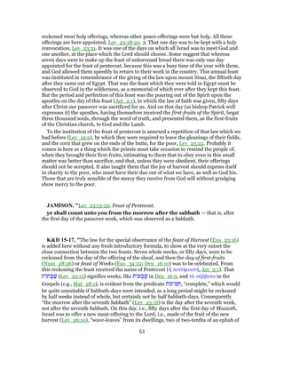reckoned most holy offerings, whereas other peace-offerings were but holy. All these
offerings are here appointed, Lev_23:18-20. 3. That one day was to be kept with a holy
convocation, Lev_23:21. It was one of the days on which all Israel was to meet God and
one another, at the place which the Lord should choose. Some suggest that whereas
seven days were to make up the feast of unleavened bread there was only one day
appointed for the feast of pentecost, because this was a busy time of the year with them,
and God allowed them speedily to return to their work in the country. This annual feast
was instituted in remembrance of the giving of the law upon mount Sinai, the fiftieth day
after they came out of Egypt. That was the feast which they were told in Egypt must be
observed to God in the wilderness, as a memorial of which ever after they kept this feast.
But the period and perfection of this feast was the pouring out of the Spirit upon the
apostles on the day of this feast (Act_2:1), in which the law of faith was given, fifty days
after Christ our passover was sacrificed for us. And on that day (as bishop Patrick well
expresses it) the apostles, having themselves received the first-fruits of the Spirit, begat
three thousand souls, through the word of truth, and presented them, as the first-fruits
of the Christian church, to God and the Lamb.
To the institution of the feast of pentecost is annexed a repetition of that law which we
had before (Lev_19:9), by which they were required to leave the gleanings of their fields,
and the corn that grew on the ends of the butts, for the poor, Lev_23:22. Probably it
comes in here as a thing which the priests must take occasion to remind the people of,
when they brought their first-fruits, intimating to them that to obey even in this small
matter was better than sacrifice, and that, unless they were obedient, their offerings
should not be accepted. It also taught them that the joy of harvest should express itself
in charity to the poor, who must have their due out of what we have, as well as God his.
Those that are truly sensible of the mercy they receive from God will without grudging
show mercy to the poor.
JAMISON, "Lev_23:15-22. Feast of Pentecost.
ye shall count unto you from the morrow after the sabbath — that is, after
the first day of the passover week, which was observed as a Sabbath.
K&D 15-17, "The law for the special observance of the feast of Harvest (Exo_23:16)
is added here without any fresh introductory formula, to show at the very outset the
close connection between the two feasts. Seven whole weeks, or fifty days, were to be
reckoned from the day of the offering of the sheaf, and then the day of first-fruits
(Num_28:26) or feast of Weeks (Exo_34:22; Deu_16:10) was to be celebrated. From
this reckoning the feast received the name of Pentecost (ἡ πεντηκοστή, Act_2:1). That
‫ת‬ ‫ת‬ ָ‫בּ‬ַ‫שׁ‬ (Lev_23:15) signifies weeks, like ‫ת‬ ‫ע‬ ֻ‫ב‬ָ‫שׁ‬ in Deu_16:9, and τὰ σάββατα in the
Gospels (e.g., Mat_28:1), is evident from the predicate ‫ת‬ֹ‫ימ‬ ִ‫מ‬ ְ‫,תּ‬ “complete,” which would
be quite unsuitable if Sabbath-days were intended, as a long period might be reckoned
by half weeks instead of whole, but certainly not by half Sabbath-days. Consequently
“the morrow after the seventh Sabbath” (Lev_23:16) is the day after the seventh week,
not after the seventh Sabbath. On this day, i.e., fifty days after the first day of Mazzoth,
Israel was to offer a new meat-offering to the Lord, i.e., made of the fruit of the new
harvest (Lev_26:10), “wave-loaves” from its dwellings, two of two-tenths of an ephah of
63
 
