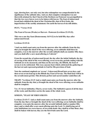 type, showing how, not only rest, but also redemption was comprehended in the
significance of the sabbatic idea. And yet, that complete redemption was not
therewith attained by that Church of the firstborn on Pentecost was presignified in
that the two wave loaves were to be baken with leaven. The feast of unleavened
bread had exhibited the ideal of the Christian life; that of first fruits, the
imperfection of the earthly attainment. On earth the leaven of sin still abides.
PETT, "Verses 15-22
The Feast of Sevens (Weeks) or Harvest - Pentecost (Leviticus 23:15-22).
This was a one day feast (Deuteronomy 16:9-12) to be held fifty days after
unleavened bread.
Leviticus 23:15-16
“And you shall count unto you from the morrow after the sabbath, from the day
that you brought the sheaf of the wave-offering, seven sabbaths shall there be
complete, even to the morrow after the seventh sabbath shall you number fifty days;
and you shall offer a new meal-offering to Yahweh.”
From the second day of unleavened bread, the day after the initial Sabbath, the day
of waving of the sheaf of the wave-offering, seven seven day periods ending with the
Sabbath are to be measured, and then on the next day, the fiftieth, the feast of
sevens is to be celebrated. This was a joyous feast which celebrated the gathering of
the harvest and expressed gratitude to God for His provision of food.
Note the continual emphasis on ‘sevens’. Unleavened Bread lasts seven days, and
then seven sevens lead up to the fiftieth day Feast of Sevens. The final feast will be in
the seventh moon period. This divinely perfect and sacred number underlines all.
TRAPP, "Leviticus 23:15 And ye shall count unto you from the morrow after the
sabbath, from the day that ye brought the sheaf of the wave offering; seven sabbaths
shall be complete:
Ver. 15. Seven Sabbaths.] That is, seven weeks. The Sabbath is queen of all the days
of the week; and therefore carries the name of the whole week.
SIMEON, "FEAST OF FIRST-FRUITS
Leviticus 23:15-17. And ye shall count unto you from the morrow after the Sabbath,
from the day that ye brought the sheaf of the wave-offering; seven Sabbaths shall be
complete: even unto the morrow after the seventh Sabbath shall ye number fifty
days; and ye shall offer a new meat-offering unto the Lord. Ye shall bring out of
your habitations two wave-loaves, of two tenth deals: they shall be of fine flour; they
shall be baken with leaven; they are the first-fruits unto the Lord.
68
 