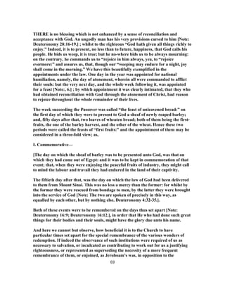 THERE is no blessing which is not enhanced by a sense of reconciliation and
acceptance with God. An ungodly man has his very provisions cursed to him [Note:
Deuteronomy 28:16-19.] ; whilst to the righteous “God hath given all things richly to
enjoy.” Indeed, it is to present, no less than to future, happiness, that God calls his
people. He bids us weep, it is true; but he no-where bids us to be always mourning:
on the contrary, he commands us to “rejoice in him always, yea, to “rejoice
evermore:” and assures us, that, though our “weeping may endure for a night, joy
shall come in the morning.” We have this beautifully exemplified in the
appointments under the law. One day in the year was appointed for national
humiliation, namely, the day of atonement, wherein all were commanded to afflict
their souls: but the very next day, and the whole week following it, was appointed
for a feast [Note:, 6.] ; by which appointment it was clearly intimated, that they who
had obtained reconciliation with God through the atonement of Christ, had reason
to rejoice throughout the whole remainder of their lives.
The week succeeding the Passover was called “the feast of unleavened bread:” on
the first day of which they were to present to God a sheaf of newly reaped barley;
and, fifty days after that, two loaves of wheaten bread; both of them being the first-
fruits, the one of the barley harvest, and the other of the wheat. Hence these two
periods were called the feasts of “first fruits:” and the appointment of them may be
considered in a three-fold view; as,
I. Commemorative—
[The day on which the sheaf of barley was to be presented unto God, was that on
which they had come out of Egypt: and it was to be kept in commemoration of that
event; that, when they were enjoying the peaceful fruits of industry, they might call
to mind the labour and travail they had endured in the land of their captivity.
The fiftieth day after that, was the day on which the law of God had been delivered
to them from Mount Sinai. This was no less a mercy than the former: for whilst by
the former they were rescued from bondage to men, by the latter they were brought
into the service of God [Note: The two are spoken of precisely in this way, as
equalled by each other, but by nothing else. Deuteronomy 4:32-35.].
Both of these events were to be remembered on the days thus set apart [Note:
Deuteronomy 16:9; Deuteronomy 16:12.], in order that He who had done such great
things for their bodies and their souls, might have the glory due unto his name.
And here we cannot but observe, how beneficial it is to the Church to have
particular times set apart for the special remembrance of the various wonders of
redemption. If indeed the observance of such institutions were required of us as
necessary to salvation, or inculcated as contributing to work out for us a justifying
righteousness, or represented as superseding the necessity of a more frequent
remembrance of them, or enjoined, as Jeroboam’s was, in opposition to the
69
 