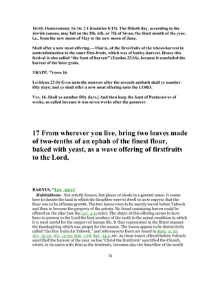 16:10; Deuteronomy 16:16; 2 Chronicles 8:13). The fiftieth day, according to the
Jewish canons, may fall on the 5th, 6th, or 7th of Sivan, the third month of the year,
i.e., from the new moon of May to the new moon of June.
Shall offer a new meat offering.—That is, of the first-fruits of the wheat-harvest in
contradistinction to the omer first-fruits, which was of barley-harvest. Hence this
festival is also called “the feast of harvest” (Exodus 23:16), because it concluded the
harvest of the later grain.
TRAPP, "Verse 16
Leviticus 23:16 Even unto the morrow after the seventh sabbath shall ye number
fifty days; and ye shall offer a new meat offering unto the LORD.
Ver. 16. Shall ye number fifty days.] And then keep the feast of Pentecost or of
weeks, so called because it was seven weeks after the passover.
17 From wherever you live, bring two loaves made
of two-tenths of an ephah of the finest flour,
baked with yeast, as a wave offering of firstfruits
to the Lord.
BARNES, "Lev_23:17
Habitations - Not strictly houses, but places of abode in a general sense. It seems
here to denote the land in which the Israelites were to dwell so as to express that the
flour was to be of home growth. The two loaves were to be merely waved before Yahweh
and then to become the property of the priests. No bread containing leaven could be
offered on the altar (see the Lev_2:11 note). The object of this offering seems to have
been to present to the Lord the best produce of the earth in the actual condition in which
it is most useful for the support of human life. It thus represented in the fittest manner
the thanksgiving which was proper for the season. The loaves appear to be distinctively
called “the first fruits for Yahweh,” and references to them are found in Rom_11:16;
1Co_15:20, 1Co_15:23; Jam_1:18; Rev_14:4, etc. As these loaves offered before Yahweh
sanctified the harvest of the year, so has “Christ the firstfruits” sanctified the Church,
which, in its union with Him as the firstfruits, becomes also the Sanctifier of the world.
74
 