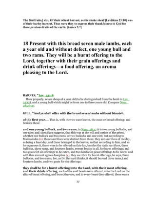 The firstfruits,] viz., Of their wheat harvest, as the shake sheaf [Leviticus 23:10] was
of their barley harvest. Thus were they to express their thankfulness to God for
those precious fruits of the earth. [James 5:7]
18 Present with this bread seven male lambs, each
a year old and without defect, one young bull and
two rams. They will be a burnt offering to the
Lord, together with their grain offerings and
drink offerings—a food offering, an aroma
pleasing to the Lord.
BARNES, "Lev_23:18
More properly, seven sheep of a year old (to be distinguished from the lamb in Lev_
23:12), and a young bull which might be from one to three years old. Compare Num_
28:26-27.
GILL, "And ye shall offer with the bread seven lambs without blemish,
of the first year,.... That is, with the two wave loaves, the meat or bread offering: and
besides these:
and one young bullock, and two rams; in Num_28:27 it is two young bullocks, and
one ram; and Aben Ezra suggests, that this was at the will and option of the priest,
whether one bullock and two rams, or two bullocks and one ram; but according to
Maimonides (x), these sacrifices were distinct from them; they are sacrifices of the day,
as being a feast day, and these belonged to the loaves; so that according to him, and so
he expresses it, there were to be offered on this day, besides the daily sacrifices, three
bullocks, three rams, and fourteen lambs, twenty beasts in all, for burnt offerings; and
two goats for sin offerings to be eaten, and two lambs for peace offerings to be eaten; and
with this account agrees Josephus (y), they sacrifice for burnt offerings, he says, three
bullocks, and two rams, (or, as Dr. Bernard thinks, it should be read three rams,) and
fourteen lambs, and two goats for sin offerings:
they shall be for a burnt offering unto the Lord, with their meat offering,
and their drink offering; each of the said beasts were offered, unto the Lord on the
altar of burnt offering, and burnt thereon; and to every beast they offered, there was a
77
 