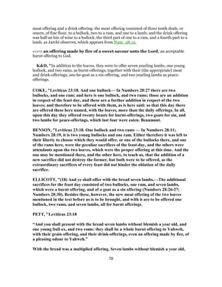 meat offering and a drink offering: the meat offering consisted of three tenth deals, or
omers, of fine flour, to a bullock, two to a ram, and one to a lamb; and the drink offering
was half an hin of wine to a bullock, the third part of one to a ram, and a fourth part to a
lamb, as Jarchi observes, which appears from Num_28:12,
even an offering made by fire of a sweet savour unto the Lord; an acceptable
burnt offering to God.
K&D, "In addition to the loaves, they were to offer seven yearling lambs, one young
bullock, and two rams, as burnt-offerings, together with their (the appropriate) meat
and drink-offerings, one he-goat as a sin-offering, and two yearling lambs as peace-
offerings.
COKE, "Leviticus 23:18. And one bullock— In Numbers 28:27 there are two
bullocks, and one ram; and here is one bullock, and two rams; those are an addition
in respect of the feast day, and these are a further addition in respect of the two
loaves; and therefore to be offered with them, as is here said: so that this day there
are offered these here named, with the loaves, more than the daily offerings. In all,
upon this day they offered twenty beasts for burnt-offerings, two goats for sin, and
two lambs for peace-offerings, which last four were eaten. Beaumont.
BENSON, "Leviticus 23:18. One bullock and two rams — In Numbers 28:11;
Numbers 28:19, it is two young bullocks and one ram. Either therefore it was left to
their liberty to choose which they would offer, or one of the bullocks there, and one
of the rams here, were the peculiar sacrifices of the feast-day, and the others were
attendants upon the two loaves, which were the proper offering at this time. And the
one may be mentioned there, and the other here, to teach us, that the addition of a
new sacrifice did not destroy the former, but both were to be offered, as the
extraordinary sacrifices of every feast did not hinder the oblation of the daily
sacrifice.
ELLICOTT, "(18) And ye shall offer with the bread seven lambs.—The additional
sacrifices for the feast day consisted of two bullocks, one ram, and seven lambs,
which were a burnt offering, and of a goat as a sin offering (Numbers 28:26-27;
Numbers 28:30). Besides these, however, the new meat offering of the two loaves
mentioned in the text before us is to be brought, and with it are to be offered one
bullock, two rams, and seven lambs, all for burnt offerings.
PETT, "Leviticus 23:18
“And you shall present with the bread seven lambs without blemish a year old, and
one young bull ox, and two rams: they shall be a whole burnt offering to Yahweh,
with their grain offering, and their drink-offerings, even an offering made by fire, of
a pleasing odour to Yahweh.”
With the bread was a multiplied offering. Seven lambs without blemish a year old,
78
 
