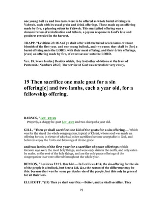 one young bull ox and two rams were to be offered as whole burnt offerings to
Yahweh, each with its usual grain and drink offerings. These made up an offering
made by fire, a pleasing odour to Yahweh. This multiplied offering was a
demonstration of rededication and tribute, a joyous response to God’s love and
goodness revealed in the harvest.
TRAPP, "Leviticus 23:18 And ye shall offer with the bread seven lambs without
blemish of the first year, and one young bullock, and two rams: they shall be [for] a
burnt offering unto the LORD, with their meat offering, and their drink offerings,
[even] an offering made by fire, of sweet savour unto the LORD.
Ver. 18. Seven lambs.] Besides which, they had other oblations at the feast of
Pentecost. [Numbers 28:27] The service of God was heretofore very costly.
19 Then sacrifice one male goat for a sin
offering[c] and two lambs, each a year old, for a
fellowship offering.
BARNES, "Lev_23:19
Properly, a shaggy he-goat Lev_4:23 and two sheep of a year old.
GILL, "Then ye shall sacrifice one kid of the goats for a sin offering,.... Which
was for the sin of the whole congregation, typical of Christ, whose soul was made an
offering for sin; in virtue of which all other sacrifices become acceptable to God, and
believers enjoy the fruits and blessings of divine grace:
and two lambs of the first year for a sacrifice of peace offerings; which
Gersom says were the most holy things, and were only slain in the north, and only eaten
by males, as the rest of the holy things, and are the only peace offerings of the
congregation that were offered throughout the whole year.
BENSON, "Leviticus 23:19. One kid — In Leviticus 4:14, the sin-offering for the sin
of the people is a bullock, but here a kid, &c.; the reason of the difference may be
this: because that was for some particular sin of the people, but this only in general
for all their sins.
ELLICOTT, "(19) Then ye shall sacrifice.—Better, and ye shall sacrifice. They
79
 