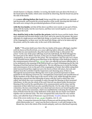 Jewish doctors (z) dispute, whether, in waving, the lambs were put above the bread, or
the bread above the lambs; which some reconcile by observing, that the bread was put by
the side of the lambs:
for a wave offering before the Lord; being waved this way and that way, upwards
and downwards, and towards the several quarters of the world, showing that the fruits of
the earth were owing to the providential goodness of God everywhere:
with the two lambs; not that all the above sacrifices were waved, or any part of them,
along with the lambs, but the wave loaves, and they were waved together, as one wave
offering to the Lord:
they shall be holy to the Lord for the priests; both the loaves and the lambs, these
were separated and devoted wholly to the Lord, and to be eaten by his priests; the peace
offerings of a single person were light holy things, as Jarchi says; but the peace offerings
of the congregation, as these were, are the most holy things, and so to be eaten only by
the priests, and by the males only, in the court of the tabernacle.
K&D, "“The priest shall wave them (the two lambs of the peace-offerings), together
with the loaves of the first-fruits, as a wave-offering before Jehovah; with the two
lambs (the two just mentioned), they (the loaves) shall be holy to Jehovah for the
priest.” In the case of the peace-offerings of private individuals, the flesh belonged for
the most part to the offerer; but here, in the case of a thank-offering presented by the
congregation, it was set apart for the priest. The circumstance, that not only was a much
more bountiful burnt-offering prescribed than in the offerings of the dedicatory sheaf at
the commencement of harvest (Lev_23:12), but a sin-offering and peace-offering also, is
to be attributed to the meaning of the festival itself, as a feast of thanksgiving for the rich
blessing of God that had just been gathered in. The sin-offering was to excite the feeling
and consciousness of sin on the part of the congregation of Israel, that whilst eating their
daily leavened bread they might not serve the leaven of their old nature, but seek and
implore from the Lord their God the forgiveness and cleansing away of their sin.
Through the increased burnt-offering they were to give practical expression to their
gratitude for the blessing of harvest, by a strengthened consecration and sanctification of
all the members of the whole man to the service of the Lord; whilst through the peace-
offering they entered into that fellowship of peace with the Lord to which they were
called, and which they were eventually to enjoy through His blessing in their promised
inheritance. In this way the whole of the year's harvest was placed under the gracious
blessing of the Lord by the sanctification of its commencement and its close; and the
enjoyment of their daily food was also sanctified thereby. For the sake of this inward
connection, the laws concerning the wave-sheaf and wave-loaves are bound together into
one whole; and by this connection, which was established by reckoning the time for the
feast of Weeks from the day of the dedication of the sheaf, the two feasts were linked
together into an internal unity. The Jews recognised this unity from the very earliest
times, and called the feast of Pentecost Azqereth (Greek, Ἀσαρθά), because it was the
close of the seven weeks (see at Lev_23:36; Josephus, Ant. iii. 10).
(Note: A connection between the feast of Pentecost and the giving of the law,
which Maimonides (a.d. † 1205) was the first to discover, is not only foreign to the
Mosaic law, but to the whole of the Jewish antiquity; and even Abarbanel expressly
81
 