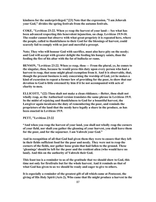 kindness for the underprivileged."[23] Note that the expression, "I am Jehovah
your God," divides the spring festivals from the autumn festivals.
COKE, "Leviticus 23:22. When ye reap the harvest of your land— See what has
been advanced respecting this benevolent injunction, on chap. Leviticus 19:9-10.
The reader cannot but observe with what great propriety it is repeated here, where
the people, called to thankfulness to their God for the blessings of harvest, could
scarcely fail to comply with so just and merciful a precept.
Note; They who will honour God with sacrifice, must also have pity on the needy;
and God will accept with greater delight the feeding his hungry saints, than the
feeding the fire of his altar with the fat of bullocks or rams.
BENSON, "Leviticus 23:22. When ye reap, thou — From the plural, ye, he comes to
the singular, thou, because he would press this duty upon every person who had a
harvest to reap, that none might plead exemption from it. And it is observable, that,
though the present business is only concerning the worship of God, yet he makes a
kind of excursion to repeat a former law of providing for the poor, to show that our
devotion to God is little esteemed by him if it be not accompanied with acts of
charity to men.
ELLICOTT, "(22) Thou shalt not make a clean riddance.—Better, thou shalt not
wholly reap, as the Authorised version translates the same phrase in Leviticus 19:9.
In the midst of rejoicing and thankfulness to God for a bountiful harvest, the
Lawgiver again inculcates the duty of remembering the poor, and reminds the
proprietors of the land that the needy have legally a share in the produce, as has
been enacted in Leviticus 19:9.
PETT, "Leviticus 23:22
“And when you reap the harvest of your land, you shall not wholly reap the corners
of your field, nor shall you gather the gleaning of your harvest, you shall leave them
for the poor, and for the sojourner. I am Yahweh your God.”
And in recognition of all that God had given them they were to ensure that they left
in their fields sufficient food for the poor and needy. They were not to reap the
corners of the fields, nor gather loose grain that had fallen to the ground. These
‘gleanings’ should be left for the poor and the resident alien (who would have no
land). And this on the authority of Yahweh their God.
This feast too is a reminder to us of the gratitude that we should show to God, this
time not only for firstfruits but for the whole harvest. And it reminds us that of
what God has given to us we should be ready and eager to give to others.
It is especially a reminder of the greatest gift of all which came at Pentecost, the
giving of His Holy Spirit (Acts 2), Who came that He might produce a harvest in the
87
 