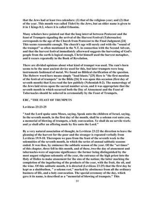 that the Jews had at least two calendars: (1) that of the religious year; and (2) that
of the year. This month was called Tishri by the Jews, but an older name is given to
it in 1 Kings 8:2, where it is called Ethanim.
Many scholars have pointed out that the long interval between Pentecost and the
feast of Trumpets signaling the arrival of the Harvest Festival (Tabernacles)
corresponds to the age of the Church from Pentecost to the Final Judgment.[24]
This seems reasonable enough. The church's age will surely end with the "sound of
the trumpet" so often mentioned in the N.T. in connection with the Second Advent,
and that the harvest festival immediately afterward suggests the harvesting of God's
people from the earth is logical enough. Christ himself used the harvest metaphor,
and it recurs repeatedly in the Book of Revelation.
There are divided opinions about what kind of trumpet was used. The ram's horn
seems to be the most ancient device used for this, but later trumpets were long
instruments fashioned of metal. We found no Biblical clarification of the question.
The Hebrew word here means simply "loud blasts."[25] Here is "the first mention
of the festival of trumpets" in the Bible.[26] It was upon this occasion (first day of
seventh month) that Ezra read the law publicly (Nehemiah 8:2). The numerology of
the Jews laid stress upon the sacred number seven, and it was appropriate that the
seventh month in which occurred both the Day of Atonement and the Feast of
Tabernacles should be ushered in ceremonially by the Feast of Trumpets.
EBC, "THE FEAST OF TRUMPETS
Leviticus 23:23-25
"And the Lord spake unto Moses, saying, Speak unto the children of Israel, saying,
In the seventh month, in the first day of the month, shall be a solemn rest unto you,
a memorial of blowing of trumpets, a holy convocation. Ye shall do no servile work:
and ye shall offer an offering made by fire unto the Lord."
By a very natural association of thought, in Leviticus 23:22 the direction to leave the
gleaning of the harvest for the poor and the stranger is repeated verbally from
Leviticus 19:9-10. Thereupon we pass from the feast of the seventh week to the
solemnities of the seventh month, in which the series of annual sabbatic seasons
ended. It was thus, by eminence the sabbatic season of the year. Of the "set times"
of this chapter, three fell in this month, and of these, two-the day of atonement and
tabernacles-were of supreme significance: the former being distinguished by the
most august religious solemnity of the year, the entrance of the high priest into the
Holy of Holies to make atonement for the sins of the nation; the latter marking the
completion of the ingathering of the products of the year, with the fruit, the oil, and
the wine. Of this sabbatic month, it is directed (Leviticus 23:25) that the first day be
kept as a shabbathon, " a solemn rest," marked by abstinence from all the ordinary
business of life, and a holy convocation. The special ceremony of the day, which
gave it its name, is described as a "memorial of blowing of trumpets." This
91
 