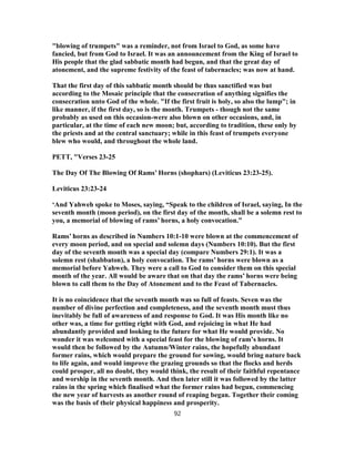 "blowing of trumpets" was a reminder, not from Israel to God, as some have
fancied, but from God to Israel. It was an announcement from the King of Israel to
His people that the glad sabbatic month had begun, and that the great day of
atonement, and the supreme festivity of the feast of tabernacles; was now at hand.
That the first day of this sabbatic month should be thus sanctified was but
according to the Mosaic principle that the consecration of anything signifies the
consecration unto God of the whole. "If the first fruit is holy, so also the lump"; in
like manner, if the first day, so is the month. Trumpets - though not the same
probably as used on this occasion-were also blown on other occasions, and, in
particular, at the time of each new moon; but, according to tradition, these only by
the priests and at the central sanctuary; while in this feast of trumpets everyone
blew who would, and throughout the whole land.
PETT, "Verses 23-25
The Day Of The Blowing Of Rams’ Horns (shophars) (Leviticus 23:23-25).
Leviticus 23:23-24
‘And Yahweh spoke to Moses, saying, “Speak to the children of Israel, saying, In the
seventh month (moon period), on the first day of the month, shall be a solemn rest to
you, a memorial of blowing of rams’ horns, a holy convocation.”
Rams’ horns as described in Numbers 10:1-10 were blown at the commencement of
every moon period, and on special and solemn days (Numbers 10:10). But the first
day of the seventh month was a special day (compare Numbers 29:1). It was a
solemn rest (shabbaton), a holy convocation. The rams’ horns were blown as a
memorial before Yahweh. They were a call to God to consider them on this special
month of the year. All would be aware that on that day the rams’ horns were being
blown to call them to the Day of Atonement and to the Feast of Tabernacles.
It is no coincidence that the seventh month was so full of feasts. Seven was the
number of divine perfection and completeness, and the seventh month must thus
inevitably be full of awareness of and response to God. It was His month like no
other was, a time for getting right with God, and rejoicing in what He had
abundantly provided and looking to the future for what He would provide. No
wonder it was welcomed with a special feast for the blowing of ram’s horns. It
would then be followed by the Autumn/Winter rains, the hopefully abundant
former rains, which would prepare the ground for sowing, would bring nature back
to life again, and would improve the grazing grounds so that the flocks and herds
could prosper, all no doubt, they would think, the result of their faithful repentance
and worship in the seventh month. And then later still it was followed by the latter
rains in the spring which finalised what the former rains had begun, commencing
the new year of harvests as another round of reaping began. Together their coming
was the basis of their physical happiness and prosperity.
92
 