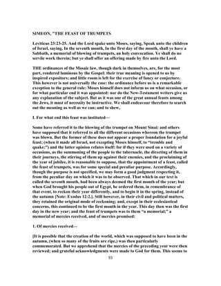 SIMEON, "THE FEAST OF TRUMPETS
Leviticus 23:23-25. And the Lord spake unto Moses, saying, Speak unto the children
of Israel, saying, In the seventh month, In the first day of the month, shall ye have a
Sabbath, a memorial of blowing of trumpets, an holy convocation. Ye shall do no
servile work therein; but ye shall offer an offering made by fire unto the Lord.
THE ordinances of the Mosaic law, though dark in themselves, are, for the most
part, rendered luminous by the Gospel: their true meaning is opened to us by
inspired expositors; and little room is left for the exercise of fancy or conjecture.
This however is not universally the case: the ordinance before us is a remarkable
exception to the general rule: Moses himself does not inform us on what occasion, or
for what particular end it was appointed: nor do the New-Testament writers give us
any explanation of the subject. But as it was one of the great annual feasts among
the Jews, it must of necessity be instructive. We shall endeavour therefore to search
out the meaning as well as we can; and to shew,
I. For what end this feast was instituted—
Some have referred it to the blowing of the trumpet on Mount Sinai: and others
have supposed that it referred to all the different occasions whereon the trumpet
was blown. But the former of these does not appear a proper foundation for a joyful
feast; (when it made all Israel, not excepting Moses himself, to “tremble and
quake:”) and the latter opinion refutes itself: for if they were used on a variety of
occasions, as the summoning of the people to the tabernacle, the directing of them in
their journeys, the stirring of them up against their enemies, and the proclaiming of
the year of jubilee, it is reasonable to suppose, that the appointment of a feast, called
the feast of trumpets, was for some special and peculiar purpose. Accordingly,
though the purpose is not specified, we may form a good judgment respecting it,
from the peculiar day on which it was to be observed. That which in our text is
called the seventh mouth, had been always deemed the first month of the year; but
when God brought his people out of Egypt, he ordered them, in remembrance of
that event, to reckon their year differently, and to begin it in the spring, instead of
the autumn [Note: Exodus 12:2.]. Still however, in their civil and political matters,
they retained the original mode of reckoning; and, except in their ecclesiastical
concerns, this continued to be the first month in the year. This day then was the first
day in the new year; and the feast of trumpets was to them “a memorial;” a
memorial of mercies received, and of mercies promised:
1. Of mercies received—
[It is possible that the creation of the world, which was supposed to have been in the
autumn, (when so many of the fruits are ripe,) was then particularly
commemorated. But we apprehend that the mercies of the preceding year were then
reviewed; and grateful acknowledgments were made to God for them. This seems to
93
 