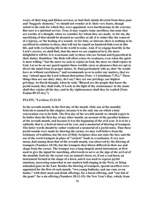 weary of their long and lifeless services, or had their minds diverted from these poor
and “beggarly elements,” we should not wonder at it: their very feasts, though
suited to the ends for which they were appointed, were burthensome in the extreme.
But ours is a spiritual service. True, it may require some sacrifices; but none that
are worthy of a thought, when we consider for whom they are made. As for sin, the
mortifying of that should be deemed no sacrifice at all: it is rather like the removal
of a leprosy, or the healing of a wound. As for time, or interest, there is nothing to be
sacrificed in relation to these, that will not be repaid an hundred-fold even in this
life, and with everlasting life in the world to come. And, if we engage heartily in the
Lord’s service, we shall find, that the more we are employed in it, the more
delightful it will be: it is wearisome only to those who are formal and hypocritical in
their duties. Doubtless “the flesh will often evince its weakness, even when the spirit
is most willing:” but the more we seek to rejoice in God, the more we shall rejoice in
God. Let us be on our guard against those worldly cares or pleasures that are apt to
divert the mind from its proper duties. St. Paul particularly tells us, that “he would
have us without carefulness;” and recommends us so to order our matters, that we
may “attend upon the Lord without distraction [Note: 1 Corinthians 7:35.].” These
things then are our duty: duty, do I say? they are our privilege, our highest
privilege. So David thought, when he said, “Blessed are the people that know the
joyful sound; they shall walk, O Lord, in the light of thy countenance: in thy name
shall they rejoice all the day; and in thy righteousness shall they be exalted [Note:
Psalms 89:15-16.].”]
PULPIT, "Leviticus 23:23-25
In the seventh month, in the first day of the month. Only one of the monthly
festivals is named in this chapter, because it is the only one on which a holy
convocation was to be held. The first day of the seventh month we should expect to
be holier than the first day of any other month, on account of the peculiar holiness
of the seventh month, and because it was the beginning of the civil year. It is to be a
sabbath; that is, a festival observed by rest, and a memorial of blowing of trumpets.
The latter words should be rather rendered a memorial of a joyful noise. That these
joyful sounds were made by blowing the cornet, we may well believe from the
testimony of tradition, but the text of Holy Scripture does not state the fact, and the
use of the word trumpets in place of "cornets" leads to a confusion. Every new
moon, dud among them that of the seventh month, was observed by the blowing of
trumpets (Numbers 10:10), but the trumpets then blown differed in their use and
shape from the cornet. The trumpet was a long-shaped, metal instrument, at first
used to give the signal for marching, afterwards to serve as the sign of the arrival of
the monthly festival; the cornet was an animal's horn, or, if not a real horn, an
instrument formed in the shape of a horn, and it was used to express joyful
emotions, answering somewhat to our modern bell-ringing in the West, or firing
unloaded guns in the East. Besides the blowing of trumpets, special sacrifices were
appointed for the first of each month, "two young bullocks, and one ram, seven
lambs," with their meat and drink offerings, for a burnt offering, and "one kid of
the goats" for a sin offering (Numbers 28:11-15). On New Year's Day, which, from
96
 