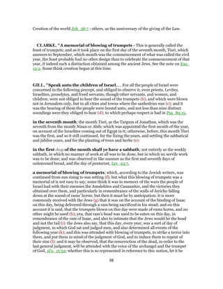 Creation of the world Job_38:7 : others, as the anniversary of the giving of the Law.
CLARKE, "A memorial of blowing of trumpets - This is generally called the
feast of trumpets; and as it took place on the first day of the seventh month, Tisri, which
answers to September, which month was the commencement of what was called the civil
year, the feast probably had no other design than to celebrate the commencement of that
year, if indeed such a distinction obtained among the ancient Jews. See the note on Exo_
12:2. Some think creation began at this time.
GILL, "Speak unto the children of Israel,.... For all the people of Israel were
concerned in the following precept, and obliged to observe it, even priests, Levites,
Israelites, proselytes, and freed servants; though other servants, and women, and
children, were not obliged to hear the sound of the trumpets (b), and which were blown
not in Jerusalem only, but in all cities and towns where the sanhedrim was (c); and it
was the hearing of them the people were bound unto, and not less than nine distinct
soundings were they obliged to hear (d); to which perhaps respect is had in Psa_89:15,
in the seventh month; the month Tisri, as the Targum of Jonathan, which was the
seventh from the month Nisan or Abib; which was appointed the first month of the year,
on account of the Israelites coming out of Egypt in it; otherwise, before, this month Tisri
was the first, and so it still continued, for the fixing the years, and settling the sabbatical
and jubilee years, and for the planting of trees and herbs (e):
in the first day of the month shall ye have a sabbath; not entirely as the weekly
sabbath, in which no manner of work at all was to be done, but in which no servile work
was to be done; and was observed in like manner as the first and seventh days of
unleavened bread, and the day of pentecost, Lev_23:7,
a memorial of blowing of trumpets; which, according to the Jewish writers, was
continued from sun rising to sun setting (f); but what this blowing of trumpets was a
memorial of is not easy to say; some think it was in memory of the wars the people of
Israel had with their enemies the Amalekites and Canaanites, and the victories they
obtained over them, and particularly in remembrance of the walls of Jericho falling
down at the sound of rams' horns; but then it must be by anticipation: it is more
commonly received with the Jews (g) that it was on the account of the binding of Isaac
on this day, being delivered through a ram being sacrificed in his stead; and on this
account it is said, that the trumpets blown on this day were made of rams horns, and no
other might be used (h); yea, that ram's head was used to be eaten on this day, in
remembrance of the ram of Isaac, and also to intimate that the Jews would be the head
and not the tail (i): the Jews also say, that this day, every year, was a sort of day of
judgment, in which God sat and judged men, and also determined all events of the
following year (k); and this was attended with blowing of trumpets, to strike a terror into
them, and put them in mind of the judgment of God, and to induce them to repent of
their sins (l): and it may be observed, that the resurrection of the dead, in order to the
last general judgment, will be attended with the voice of the archangel and the trumpet
of God, 1Co_15:52; whether this is so represented in reference to this notion, let it be
98
 
