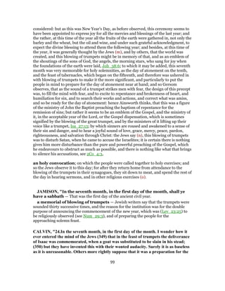 considered: but as this was New Year's Day, as before observed, this ceremony seems to
have been appointed to express joy for all the mercies and blessings of the last year; and
the rather, at this time of the year all the fruits of the earth were gathered in, not only the
barley and the wheat, but the oil and wine, and under such grateful acknowledgment, to
expect the divine blessing to attend them the following year; and besides, at this time of
the year, it was generally thought by the Jews (m), and by others, that the world was
created, and this blowing of trumpets might be in memory of that, and as an emblem of
the shoutings of the sons of God, the angels, the morning stars, who sang for joy when
the foundations of the earth were laid, Job_38:6; to which it may be added, this seventh
month was very memorable for holy solemnities, as the day of atonement on the tenth,
and the feast of tabernacles, which began on the fifteenth, and therefore was ushered in
with blowing of trumpets to make it the more significant, and particularly to put the
people in mind to prepare for the day of atonement near at hand; and so Gersom
observes, that as the sound of a trumpet strikes men with fear, the design of this precept
was, to fill the mind with fear, and to excite to repentance and brokenness of heart, and
humiliation for sin, and to search their works and actions, and correct what was amiss,
and so be ready for the day of atonement: hence Ainsworth thinks, that this was a figure
of the ministry of John the Baptist preaching the baptism of repentance for the
remission of sins; but rather it seems to be an emblem of the Gospel, and the ministry of
it, in the acceptable year of the Lord, or the Gospel dispensation, which is sometimes
signified by the blowing of the great trumpet, and by the ministers of it lifting up their
voice like a trumpet, Isa_27:13; by which sinners are roused and awakened to a sense of
their sin and danger, and to hear a joyful sound of love, grace, mercy, peace, pardon,
righteousness, and salvation through Christ: the Jews say (n), this blowing of trumpets
was to disturb Satan, when he came to accuse the Israelites; it is certain there is nothing
gives him more disturbance than the pure and powerful preaching of the Gospel, which
he endeavours to obstruct as much as possible, and there is nothing like what that brings
to silence his accusations, see 2Co_4:3,
an holy convocation; on which the people were called together to holy exercises; and
so the Jews observe it to this day; for after they return home from attendance to the
blowing of the trumpets in their synagogues, they sit down to meat, and spend the rest of
the day in hearing sermons, and in other religious exercises (o).
JAMISON, "In the seventh month, in the first day of the month, shall ye
have a sabbath — That was the first day of the ancient civil year.
a memorial of blowing of trumpets — Jewish writers say that the trumpets were
sounded thirty successive times, and the reason for the institution was for the double
purpose of announcing the commencement of the new year, which was (Lev_23:25) to
be religiously observed (see Num_29:3), and of preparing the people for the
approaching solemn feast.
CALVIN, "24.In the seventh month, in the first day of the month. I wonder how it
ever entered the mind of the Jews (349) that in the feast of trumpets the deliverance
of Isaac was commemorated, when a goat was substituted to be slain in his stead;
(350) but they have invented this with their wonted audacity. Surely it is as baseless
as it is unreasonable. Others more rightly suppose that it was a preparation for the
99
 