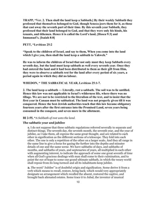 TRAPP, “Ver. 2. Then shall the land keep a Sabbath.] By their weekly Sabbath they
professed that themselves belonged to God, though Seneca jeers them for it, as those
that cast away the seventh part of their time. By this seventh year Sabbath, they
professed that their land belonged to God, and that they were only his hinds, his
tenants, and tithemen. Hence it is called the Lord’s land, [Hosea 9:3] and
Immanuel’s. [Isaiah 8:8]
PETT, “Leviticus 25:2
“Speak to the children of Israel, and say to them, When you come into the land
which I give you, then shall the land keep a sabbath to Yahweh.”
He was to inform the children of Israel that not only must they keep Sabbath every
seventh day, but the land must keep sabbath as well every seventh year. Once they
had entered the land and it had been distributed to them as their gift from Him,
they were to observe a sabbath rest for the land after every period of six years, a
period again in which they did no labour.
WHEDON, “ THE SABBATICAL YEAR, Leviticus 25:1-7.
2. The land keep a sabbath — Literally, rest a sabbath. The soil was to lie untilled.
Hence this law was not applicable to Israel’s wilderness life, where there was no
tillage. We are not to be restricted to the literalism of the text, and to insist that the
first year in Canaan must be sabbatical. The land was not properly given till it was
conquered. Hence the best Jewish authorities teach that this law became obligatory
fourteen years after the first entrance into the Promised Land, seven years being
consumed in the conquest, and seven more in the allotment.
BI 2-55, “A Sabbath of rest unto the land.
The sabbatic year and jubilee
1. I do not suppose that these sabbatic regulations referred severally to separate and
distinct things. The seventh day, the seventh month, the seventh year, and the year of
jubilee, as I take them, all express the same great thought, and are related to each
other in signification as the different sections of a telescope. They fold into each
other. The one is only a repetition of the other on a larger scale. And they all range in
the same line to give a focus for gazing the further into the depths and minuter
details of one and the same scene. We have sabbaths of days, and sabbaths of
months, and sabbaths of years, and septenaries of years, all multiplied in each other
with augmenting interest, to indicate the approach of some one great seventh of time
when all God’s gracious dealings with man shall come to their culmination, and to
point the eye of hope to some one grand ultimate sabbath, in which the weary world
shall repose from its long turmoil and all its inhabitants keep jubilee.
2. The word “Jubilee” is of doubtful origin and signification. Some derive it from a
verb which means to recall, restore, bring back; which would very appropriately
designate an arrangement which recalled the absent, restored the captive, and
brought back alienated estates. Some trace it to Jubal, the inventor of musical
10
 