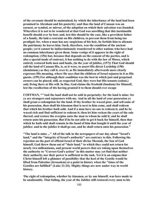 of the covenant should be maintained, by which the inheritance of the land had been
promised to Abraham and his posterity; and thus the land of Canaan was an
earnest, or symbol, or mirror, of the adoption on which their salvation was founded.
Wherefore it is not to be wondered at that God was unwilling that this inestimable
benefit should ever be lost; and, lest this should be the case, like a provident father
of a family, He laid a restraint on His children, to prevent them from being too
prodigal; for, when a man has any suspicions of his heir, he forbids him to alienate
the patrimony he leaves him. Such, therefore, was the condition of the ancient
people; yet it cannot be indiscriminately transferred to other nations who have had
no common inheritance given them. Some vestige of it appears in the right of
redemption; (156) but, because that depends on the consent of the parties, and is
also a special mode of contract, it has nothing to do with the law of Moses, which
entirely restored both men and lands, (in the year of jubilee, (157)) That God should
call the land of Canaan His, is, as it were, to assert His direct Lordship (158)
(dominium,) as they call it, over it; as He immediately afterwards more clearly
expresses His meaning, where He says that the children of Israel sojourn in it as His
guests. (159) For although their condition was the best in which just and perpetual
owners can be placed, still, as respected God, they were but His tenants (coloni,)
only living there at His will. In fine, God claims the freehold (fundum) for Himself,
lest the recollection of tits having granted it to them should ever escape
COFFMAN, “"And the land shall not be sold in perpetuity; for the land is mine: for
ye are strangers and sojourners with me. And in all the land of your possession ye
shall grant a redemption for the land. If thy brother be waxed poor, and sell some of
his possession, then shall his kinsman that is next to him come, and shall redeem
that which his brother hath sold. And if a man have no one to redeem it, and he be
waxed rich and find sufficient to redeem it; then let him reckon the years of the sale
thereof, and restore the overplus unto the man to whom he sold it; and he shall
return unto his possession. But if he be not able to get it back for himself, then that
which he hath sold shall remain in the hand of him that bought it until the year of
jubilee: and in the jubilee it shall go out, and he shall return unto his possession."
"The land is mine ..." All of the talk in the newspapers of our day about "Israel's
land," and the "integrity of Israel's authority" are contrary to this. Following the
rejection on the part of official Israel of their divine Messiah, the Son of God
himself, God threw them out of "their land," to which they could not return for
nearly two millenniums, and present world powers that are taking upon themselves
the authority to "Correct God's action" in this matter may yet find that neither
their authority nor their power is sufficient to the task. Yet it is an enigma that
Christ himself left a glimmer of possibility that the heel of the Gentile would be
lifted from Palestine (Jerusalem) at a point in history when the "times of the
Gentiles are fulfilled" (Luke 21:24). Mighty things are now under way in world
history.
The right of redemption, whether by kinsmen, or by one himself, was here made to
be unalienable. That failing, the year of the Jubilee still restored every man to his
100
 