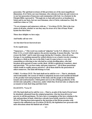possession. The spiritual overtones of this provision are of the most magnificent
dimensions. It is Christ, our near kinsman, who redeems us from sin and restores us
to our lost possession of innocence and communion with God. As a footnote in the
Polyglot Bible expressed it, "Through sin we had sold ourselves as bondmen to
Satan and to our lusts, but our near kinsman, who is Christ, redeemed us. Only He
could have done so."[14]
"Ye are strangers and sojourners with me ..." (Leviticus 25:23). This is the true
status of all men, whether or not they may be aware of it. One of Isaac Watts'
hymns has these lines:
Those dear delights we here enjoy
And fondly call our own
Are but short favors borrowed now
To be repaid anon.
"Sojourners ..." This word was rendered "pilgrims" in the N.T. (Hebrews 11:13; 1
Peter 2:11), a word which captures the precise meaning. It means literally, "one who
crosses the field," and it came into usage during the Crusades, when all across
Europe, it was nothing unusual for settled citizens to see a lonely traveler crossing a
clearing or a field on the way to the Holy Land. It came to have a very rich
connotation as referring to one who had no certain dwelling place, who had
forsaken all in pursuit of some worthy ideal. All life is ephemeral, transitory, short
and uncertain. "We are here today and gone tomorrow." All of those possessions
which would so readily possess ourselves - all of them shall be the possession of
others tomorrow. The land still belongs to God.
COKE, “Leviticus 25:23. The land shall not be sold for ever— That is, absolutely
and irredeemably: the reason of which is subjoined, because God considered himself
as the peculiar lord and proprietor of this land, and the people as his immediate
tenants and usufructuaries: which points out to us the striking peculiarity of the
Jewish state and polity; a theocracy, under which they lived not only as subjects, but
as tenants to God, their king and their lord.
ELLICOTT, “Verse 23
(23) The land shall not be sold for ever.—That is, no plot of the land of Israel must
be absolutely alienated from the original proprietor, who has been driven by
poverty to sell his patrimony. We have here a resumption of the laws relating to the
sale and purchase of land, which have already been briefly stated in Leviticus
25:14-17. Having been interrupted by the insertion of the Divine promise with
regard to the sabbatical year (Leviticus 25:20-22), the legislation now proceeds with
more directions about the limited sale of land.
101
 