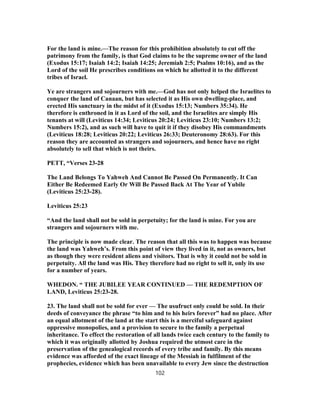 For the land is mine.—The reason for this prohibition absolutely to cut off the
patrimony from the family, is that God claims to be the supreme owner of the land
(Exodus 15:17; Isaiah 14:2; Isaiah 14:25; Jeremiah 2:5; Psalms 10:16), and as the
Lord of the soil He prescribes conditions on which he allotted it to the different
tribes of Israel.
Ye are strangers and sojourners with me.—God has not only helped the Israelites to
conquer the land of Canaan, but has selected it as His own dwelling-place, and
erected His sanctuary in the midst of it (Exodus 15:13; Numbers 35:34). He
therefore is enthroned in it as Lord of the soil, and the Israelites are simply His
tenants at will (Leviticus 14:34; Leviticus 20:24; Leviticus 23:10; Numbers 13:2;
Numbers 15:2), and as such will have to quit it if they disobey His commandments
(Leviticus 18:28; Leviticus 20:22; Leviticus 26:33; Deuteronomy 28:63). For this
reason they are accounted as strangers and sojourners, and hence have no right
absolutely to sell that which is not theirs.
PETT, “Verses 23-28
The Land Belongs To Yahweh And Cannot Be Passed On Permanently. It Can
Either Be Redeemed Early Or Will Be Passed Back At The Year of Yubile
(Leviticus 25:23-28).
Leviticus 25:23
“And the land shall not be sold in perpetuity; for the land is mine. For you are
strangers and sojourners with me.
The principle is now made clear. The reason that all this was to happen was because
the land was Yahweh’s. From this point of view they lived in it, not as owners, but
as though they were resident aliens and visitors. That is why it could not be sold in
perpetuity. All the land was His. They therefore had no right to sell it, only its use
for a number of years.
WHEDON. “ THE JUBILEE YEAR CONTINUED — THE REDEMPTION OF
LAND, Leviticus 25:23-28.
23. The land shall not be sold for ever — The usufruct only could be sold. In their
deeds of conveyance the phrase “to him and to his heirs forever” had no place. After
an equal allotment of the land at the start this is a merciful safeguard against
oppressive monopolies, and a provision to secure to the family a perpetual
inheritance. To effect the restoration of all lands twice each century to the family to
which it was originally allotted by Joshua required the utmost care in the
preservation of the genealogical records of every tribe and family. By this means
evidence was afforded of the exact lineage of the Messiah in fulfilment of the
prophecies, evidence which has been unavailable to every Jew since the destruction
102
 