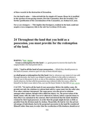 of these records in the destruction of Jerusalem.
For the land is mine — Jehovah held the fee simple of Canaan. Hence he is justified
in the ejection of non-paying tenants, first the Canaanites, then the Israelites. For
further justification of the extermination of the Canaanites, see Joshua 6:21, note.
For ye are strangers — This implies that foreigners, resident in the land, could not
acquire even a temporary title to the soil. See Leviticus 23:22, note.
24 Throughout the land that you hold as a
possession, you must provide for the redemption
of the land.
BARNES, "Lev_25:24
Grant a redemption for the land - i. e. grant power to recover the land to the
original holder who had parted with it.
GILL, "And in all the land of your possession,.... Which they should possess in
the land of Canaan, whatever part of it any of them should enjoy:
ye shall grant a redemption for the land; that is, whenever any estate in it was sold
through necessity, the buyer was obliged to grant a liberty to the seller to redeem it,
when it was in his power to do it, or any or his relations, especially after two years; so
Jarchi observes, he that sells his possession may redeem it after two years, either he
himself or he that is near akin to him, nor can the buyer hinder it; See Gill on Lev_25:15.
CALVIN, "24.And in all the land of your possession. Before the jubilee came, He
permits not only the relations to redeem land sold by a poor man, but the seller also,
if no other redeemer interposed. The same power was also given to relations
amongst other nations, though with a different object, viz., the preservation of the
family name; still, the seller was never allowed to redeem, unless a special clause to
that effect was contained in the contract. But God desired that the lands should be
retained by their legal possessor, in order that the people might deviate as little as
possible from the division made by Joshua. Meanwhile, He had in view the private
advantage of individuals; but in the perpetual succession to the land He considered
Himself rather than men, in order that the recollection of His kindness should never
103
 