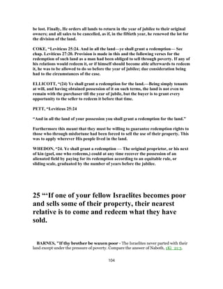 be lost. Finally, He orders all lands to return in the year of jubilee to their original
owners; and all sales to be cancelled, as if, in the fiftieth year, he renewed the lot for
the division of the land.
COKE, “Leviticus 25:24. And in all the land—ye shall grant a redemption— See
chap. Leviticus 27:20. Provision is made in this and the following verses for the
redemption of such land as a man had been obliged to sell through poverty. If any of
his relations would redeem it, or if himself should become able afterwards to redeem
it, he was to be allowed to do so before the year of jubilee; due consideration being
had to the circumstances of the case.
ELLICOTT, “(24) Ye shall grant a redemption for the land.—Being simply tenants
at will, and having obtained possession of it on such terms, the land is not even to
remain with the purchaser till the year of jubile, but the buyer is to grant every
opportunity to the seller to redeem it before that time.
PETT, “Leviticus 25:24
“And in all the land of your possession you shall grant a redemption for the land.”
Furthermore this meant that they must be willing to guarantee redemption rights to
those who through misfortune had been forced to sell the use of their property. This
was to apply wherever His people lived in the land.
WHEDON, “24. Ye shall grant a redemption — The original proprietor, or his next
of kin (goel, one who redeems,) could at any time recover the possession of an
alienated field by paying for its redemption according to an equitable rule, or
sliding scale, graduated by the number of years before the jubilee.
25 “‘If one of your fellow Israelites becomes poor
and sells some of their property, their nearest
relative is to come and redeem what they have
sold.
BARNES, "If thy brother be waxen poor - The Israelites never parted with their
land except under the pressure of poverty. Compare the answer of Naboth, 1Ki_21:3.
104
 