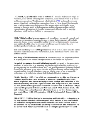 CLARKE, "Any of his kin come to redeem it - The land that was sold might be
redeemed, in the interim between jubilee and jubilee, by the former owner or by one of
his kinsmen or relatives. This kinsman is called in the text ‫גאל‬ goel or redeemer; and
was not this a lively emblem of the redemption of man by Christ Jesus? That he might
have a right to redeem man, he took upon him human nature, and thus became a
kinsman of the great family of the human race, and thereby possessed the right of
redeeming that fallen nature of which he took part, and of buying back to man that
inheritance which had been forfeited by transgression.
GILL, "If thy brother be waxen poor,.... Is brought very low, greatly reduced, and
is in mean circumstances; hence Jarchi says, we learn, that no man may sell his field,
unless his distress presses him and forces him to it; for, as Maimonides (c) observes, a
man might not sell his estate to put money into his purse, or to trade with, or to
purchase goods, servants, and cattle, only food:
and hath sold away some of his possession; not all of it, as Jarchi remarks; for the
way of the earth or custom of the world teaches, that a man should reserve a field (or a
part) for himself:
and if any of his kin come to redeem it; come to the buyer and propose to redeem
it, by giving what it was sold for, or in proportion to the time he had enjoyed it:
then shall he redeem that which his brother sold; nor was it in the power of the
purchaser to hinder him, or at his option whether he would suffer him to redeem it or
not: such an one was an emblem of our "goel", our near kinsman and Redeemer the Lord
Jesus Christ, who came in our nature into this world to redeem us, and put us into the
possession of the heavenly inheritance; nor was it in the power of any to hinder his
performance of it, for he is the mighty God, the Lord of Hosts is his name.
COKE, “Leviticus 25:25. If any of his kin come to redeem it— The word ‫גאל‬ goel, a
redeemer, signifies also a near kinsman; to whom the right of redeeming lands,
houses, or persons, and also the avenging of blood, belongs: which kinsman, in this
work of redeeming, was often a figure of Christ, who being near to us, and allied in
the flesh, in that he took part of the same flesh and blood with us, (Hebrews 2:14.) is
called our ‫גאל‬ goel; our Redeemer, or Deliverer; (Isaiah 59:20. Romans 11:26.) who
hath redeemed us, and our heavenly inheritance to us, in our low, distressed, and
poor estate. Hosea 13:14. 1 Thessalonians 1:10. 2 Corinthians 8:9. Romans 8:10. Dr.
Beaumont.
ELLICOTT, “ (25) If thy brother be waxen poor, and hath sold . . . —As poverty is
the only reason which the Law here supposes might lead one to part with his field,
the authorities during the second Temple concluded, and hence enacted, that it is
not allowable for any one to sell his patrimony on speculation. This will account for
the horror which Naboth expressed to Ahab of selling his patrimony: “The Lord
105
 