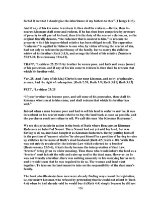 forbid it me that I should give the inheritance of my fathers to thee” (1 Kings 21:3).
And if any of his kin come to redeem it, then shall he redeem.—Better, then his
nearest kinsman shall come and redeem. If he has thus been compelled by pressure
of poverty to sell part of his land, then it is the duty of the nearest relation, or, as the
original literally denotes, “the redeemer that is nearest to him,” to redeem the
property which his impoverished relative has been obliged to sell. The expression
“redeemer” is applied in Hebrew to one who, by virtue of being the nearest of kin,
had not only to redeem the patrimony of the family, but to marry the childless
widow of his brother (Ruth 3:13), and avenge the blood of his relative (Numbers
35:19-28; Deuteronomy 19:6-12).
TRAPP, “Leviticus 25:25 If thy brother be waxen poor, and hath sold away [some]
of his possession, and if any of his kin come to redeem it, then shall he redeem that
which his brother sold.
Ver. 25. And if any of his kin.] Christ is our near kinsman, and so by propinquity,
as man, had the right of redemption. [Ruth 2:20; Ruth 3:9; Ruth 3:11; Ruth 3:13]
PETT, “Leviticus 25:25
“If your brother has become poor, and sell some of his possession, then shall his
kinsman who is next to him come, and shall redeem that which his brother has
sold.”
Indeed when a man became poor and had to sell his land in order to survive, it was
incumbent on his nearest male relative to buy the land back as soon as possible, and
the purchaser could not refuse to sell. We call this man ‘the Kinsman Redeemer’.
We see this principle in action in the book of Ruth where Boaz acts as Kinsman
Redeemer on behalf of Naomi. There Naomi had not yet sold her land, but was
having to do so, and Boaz bought it as Kinsman Redeemer. But by putting himself
in the position of ‘nearest relative’ he also put himself in a position of having to raise
up children in the name of Ruth’s dead husband (Ruth 4:5; Ruth 4:10). While this
was not strictly required by the levirate Law which referred to ‘a brother’
(Deuteronomy 25:5-6), it had clearly become the interpretation of that Law,
‘brother’ being given its wider meaning. Thus those who would inherit the land as a
‘brother’ must inherit the wife and raise up seed to the dead man. However, as he
was not literally a brother, there was nothing unseemly in his marrying her as well,
and it would seem that he was required to do so. The woman and land went
together. To take on the land meant to take on the responsibility of the dead man’s
family.
The book also illustrates how men were already finding ways round the legislation,
i.e. the nearer kinsman who refused by pretending that he could not afford it (Ruth
4:6) when he had already said he would buy it (Ruth 4:4) simply because he did not
106
 