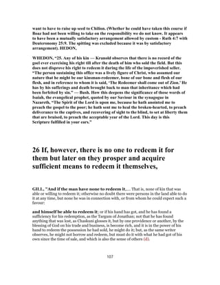 want to have to raise up seed to Chilion. (Whether he could have taken this course if
Boaz had not been willing to take on the responsibility we do not know. It appears
to have been a mutually satisfactory arrangement allowed by custom - Ruth 4:7 with
Deuteronomy 25:9. The spitting was excluded because it was by satisfactory
arrangement). HEDON,
WHEDON, “25. Any of his kin — Kranold observes that there is no record of the
goel ever exercising his right till after the death of him who sold the field. But this
does not disprove his right to redeem it during the life of the impoverished seller.
“The person sustaining this office was a lively figure of Christ, who assumed our
nature that he might be our kinsman-redeemer, bone of our bone and flesh of our
flesh, and in reference to whom it is said, ‘The Redeemer shall come out of Zion.’ He
has by his sufferings and death brought back to man that inheritance which had
been forfeited by sin.” — Bush. How this deepens the significance of those words of
Isaiah, the evangelical prophet, quoted by our Saviour in the synagogue in
Nazareth, “The Spirit of the Lord is upon me, because he hath anointed me to
preach the gospel to the poor; he hath sent me to heal the broken-hearted, to preach
deliverance to the captives, and recovering of sight to the blind, to set at liberty them
that are bruised, to preach the acceptable year of the Lord. This day is this
Scripture fulfilled in your ears.”
26 If, however, there is no one to redeem it for
them but later on they prosper and acquire
sufficient means to redeem it themselves,
GILL, "And if the man have none to redeem it,.... That is, none of kin that was
able or willing to redeem it; otherwise no doubt there were persons in the land able to do
it at any time, but none he was in connection with, or from whom he could expect such a
favour:
and himself be able to redeem it; or if his hand has got, and he has found a
sufficiency for his redemption, as the Targum of Jonathan; not that he has found
anything that was lost, as Chaskuni glosses it, but by one providence or another, by the
blessing of God on his trade and business, is become rich, and it is in the power of his
hand to redeem the possession he had sold, he might do it; but, as the same writer
observes, he might not borrow and redeem, but must do it with what he had got of his
own since the time of sale, and which is also the sense of others (d).
107
 