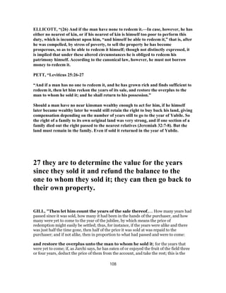 ELLICOTT, “(26) And if the man have none to redeem it.—In case, however, he has
either no nearest of kin, or if his nearest of kin is himself too poor to perform this
duty, which is incumbent upon him, “and himself be able to redeem it,” that is, after
he was compelled, by stress of poverty, to sell the property he has become
prosperous, so as to be able to redeem it himself; though not distinctly expressed, it
is implied that under these altered circumstances he is obliged to redeem his
patrimony himself. According to the canonical law, however, he must not borrow
money to redeem it.
PETT, “Leviticus 25:26-27
“And if a man has no one to redeem it, and he has grown rich and finds sufficient to
redeem it, then let him reckon the years of its sale, and restore the overplus to the
man to whom he sold it; and he shall return to his possession.”
Should a man have no near kinsman wealthy enough to act for him, if he himself
later became wealthy later he would still retain the right to buy back his land, giving
compensation depending on the number of years still to go to the year of Yubile. So
the right of a family to its own original land was very strong, and if one section of a
family died out the right passed to the nearest relatives (Jeremiah 32:7-8). But the
land must remain in the family. Even if sold it returned in the year of Yubile.
27 they are to determine the value for the years
since they sold it and refund the balance to the
one to whom they sold it; they can then go back to
their own property.
GILL, "Then let him count the years of the sale thereof,.... How many years had
passed since it was sold, how many it had been in the hands of the purchaser, and how
many were yet to come to the year of the jubilee, by which means the price of
redemption might easily be settled; thus, for instance, if the years were alike and there
was just half the time gone, then half of the price it was sold at was repaid to the
purchaser; and if not alike, then in proportion to what had passed and were to come:
and restore the overplus unto the man to whom he sold it; for the years that
were yet to come; if, as Jarchi says, he has eaten of or enjoyed the fruit of the field three
or four years, deduct the price of them from the account, and take the rest; this is the
108
 