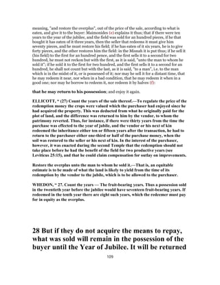 meaning, "and restore the overplus", out of the price of the sale, according to what is
eaten, and give it to the buyer: Maimonides (e) explains it thus; that if there were ten
years to the year of the jubilee, and the field was sold for an hundred pieces, if he that
bought it has eaten of it three years, then the seller that redeems it must give him
seventy pieces, and he must restore his field; if he has eaten of it six years, he is to give
forty pieces, and the other restores him the field: in the Misnah it is put thus; if he sell it
(his field) to the first for an hundred pence, and the first sells it to a second for two
hundred, he must not reckon but with the first, as it is said, "unto the man to whom he
sold it"; if he sold it to the first for two hundred, and the first sells it to a second for an
hundred, he shall not count but with the last, as it is said, "to a man", i.e. to the man
which is in the midst of it, or is possessed of it; nor may he sell it for a distant time, that
he may redeem it near, nor when in a bad condition, that he may redeem it when in a
good one; nor may he borrow to redeem it, nor redeem it by halves (f):
that he may return to his possession; and enjoy it again.
ELLICOTT, “ (27) Count the years of the sale thereof.—To regulate the price of the
redemption money the crops were valued which the purchaser had enjoyed since he
had acquired the property. This was deducted from what he originally paid for the
plot of land, and the difference was returned to him by the vendor, to whom the
patrimony reverted. Thus, for instance, if there were thirty years from the time the
purchase was effected to the year of jubile, and the vendor or his next of kin
redeemed the inheritance either ten or fifteen years after the transaction, he had to
return to the purchaser either one-third or half of the purchase money, when the
soil was restored to the seller or his next of kin. In the interest of the purchaser,
however, it was enacted during the second Temple that the redemption should not
take place before he had the benefit of the field for two productive years (see
Leviticus 25:15), and that he could claim compensation for outlay on improvements.
Restore the overplus unto the man to whom he sold it.—That is, an equitable
estimate is to be made of what the land is likely to yield from the time of its
redemption by the vendor to the jubile, which is to be allowed to the purchaser.
WHEDON, “ 27. Count the years — The fruit-bearing years. Thus a possession sold
in the twentieth year before the jubilee would have seventeen fruit-bearing years. If
redeemed in the tenth year there are eight such years, which the redeemer must pay
for in equity as the overplus.
28 But if they do not acquire the means to repay,
what was sold will remain in the possession of the
buyer until the Year of Jubilee. It will be returned
109
 