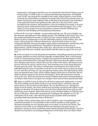 instruments, and suppose that this year was named after him from its being a year of
mirth and joy, of which music is a common attendant and expression. Our English
word “jovial” may perhaps be traceable to this origin. Others think it a word meant
to denote the extraordinary sounding of trumpets with which this particular year was
always introduced, some making it refer to the kind of instruments used, and others
to the particular kind of note produced. But, after all, it may have been a name
invented for the occasion, and intended to, carry its meaning in its sound, or to get it
from the nature of the period which it was thenceforward to designate. It is a word
which, if not in sound, yet in its associations, connects with the sublimest joys,
ushered in with thrilling and triumphant proclamations.
I. First of all, it is to be A sabbath—a consecrated and holy rest. The year of jubilee was
the intensest and sublimest of the sabbatic periods. The Sabbath is the jewel of days. It is
the marked and hallowed seventh, in which God saw creation finished, and the great
Maker sat down complacently to view the admirable products of His wisdom, love, and
power—blessed type of a still more blessed rest, when He shall sit down to view
redemption finished, the years brought to their perfect consummation, and the life of the
world in its full and peaceful bloom. The jubilee is therefore to be the crown of
dispensations, and the ultimate glory of the ages, when the Son of God shall rest from
the long work of the new creation, and sit down with His saints to enjoy it for ever and
ever.
II. In the next place it is to be the period of restitution. Everything seemed to go back to
the happy condition in which God had originally arranged things. Man, in this present
world, is a dispossessed proprietor. God gave him possessions and prerogatives which
have been wrested from him. God made him but a little lower than the angels, crowned
him with glory and honour, and set him over the works of His hands. All creatures were
given to him for his service, and he was to “have dominion over every living thing that
moveth upon the earth.” But where is all that glory and dominion now? How has the
gold faded and the power waned How much are we now at the mercy of what was meant
to serve and obey us! Gone, are our once glorious estates. Gone, the high freedom which
once encompassed man. Gone, all the sublime dignity which once crowned him. But we
shall not always remain in this poverty and disgrace. Those old estates have not gone
from us for ever. When the great joyous trump of jubilee shall sound, the homesteads of
our fathers shall return to us again, nor strangers more traverse those patrimonial halls.
III. Again, it shall be A time of release for all that are oppressed, imprisoned, or round.
The year of jubilee struck off the bonds of every Jewish captive, and threw open the
prison doors to all who had lost their liberty. We are all prisoners now. Though the
chains of sin be broken, the chains of flesh and remaining corruption still confine us and
abridge our freedom. Even those pious ones who have passed away from earth are still
held in the power of death. Their souls may be at rest, but their bodies are still shut up in
the pit of the grave. There still is groaning and “waiting for the adoption, to wit, the
redemption of our body.” But when the great trump of jubilee shall sound these
groanings shall cease and these fetters all dissolve.
IV. Another feature of that happy time is, that it shall be a time of regathering for the
scattered household. It is not possible in this world for families to keep together. A
thousand necessities are ever pressing upon us to scatter us out from our homes. The
common wants of life, to say nothing of aims and enterprises for good, honour, or
distinction, operate to drive asunder the most tenderly attached of households. And if we
should even succeed in overcoming dividing forces of this kind, there are others which
11
 
