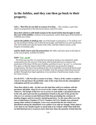 in the Jubilee, and they can then go back to their
property.
GILL, "But if he be not able to restore it to him,.... The overplus, or give him
what is in proportion to the time he has had it, and yet to come:
then that which is sold shall remain in the hand of him that bought it until
the year of the jubilee; continue in his possession, and he shall enjoy all the benefit of
it till that year comes:
and in the jubilee it shall go out: out of his hands or possession; or "he shall go out"
(g), the purchaser shall go out of what he has bought, and shall have no more possession
of it, but it shall come into the hands of the seller, and that without money, as the
Targum of Jonathan adds:
and he shall return unto his possession; the seller, and enter upon it and enjoy it
as his own property, as before he sold it.
K&D, "Lev_25:28
The third case was this: if a man had not earned as much as was required to make
compensation for the recovery of the land, what he had sold was to remain in the
possession of the buyer till the year of jubilee, and then it was to “go out,” i.e., to become
free again, so that the impoverished seller could enter into possession without
compensation. The buyer lost nothing by this, for he had fully recovered all that he paid
for the annual harvests up to the year of jubilee, from the amount which those harvests
yielded. Through these legal regulations every purchase of land became simply a lease
for a term of years.
ELLICOTT, “ (28) Not able to restore it to him.—That is, if the vendor is unable to
return to the purchaser the probable value of the crops between the contemplated
redemption and the next jubile year.
Then that which is sold.—In that case the land thus sold is to continue with the
purchaser till jubile, when it is to revert to the vendor without any repayment
whatever. The design of this law was to secure to each family a permanent interest
in the soil, and to prevent the accumulation of land on the part of the greedy few
who are ever anxious to join field unto field, thus precluding the existence of
landless beggars and too extensive landed proprietors. To the same effect were the
laws of inheritance (Numbers 27:6-11; Numbers 36:5-13). Similar laws obtained
among other nations of antiquity. Laws were enacted that the lots which were
distributed among the inhabitants were neither to be sold nor bought. Solon made it
a law that no one should acquire as much land as he wished; whilst Plato held that
no individual person is to possess more than four times the quantity of land than the
110
 