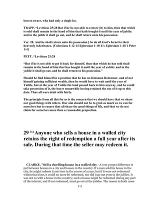 lowest owner, who had only a single lot.
TRAPP, “Leviticus 25:28 But if he be not able to restore [it] to him, then that which
is sold shall remain in the hand of him that hath bought it until the year of jubile:
and in the jubile it shall go out, and he shall return unto his possession.
Ver. 28. And he shall return unto his possession.] So do all God’s Israel to their
heavenly inheritance. [Colossians 1:12-14 Ephesians 1:10-11; Ephesians 1:18 1 Peter
1:4]
PETT, “Leviticus 25:28
“But if he is not able to get it back for himself, then that which he has sold shall
remain in the hand of him that has bought it until the year of yubile: and in the
yubile it shall go out, and he shall return to his possession.”
Should he find himself in a position that he has no Kinsman Redeemer, and of not
himself gaining sufficient wealth, then he would have to wait until the year of
Yubile, but at the year of Yubile the land passed back to him anyway, and he could
take possession of it, the buyer meanwhile having retained the use of it up to this
date. Thus all were dealt with fairly.
The principle from all this for us is the concern that we should have that we share
our good things with others. Our aim should not be to grab as much as we can for
ourselves but to ensure that all share the good things of life, and that we do not
claim for ourselves more than a reasonable proportion.
29 “‘Anyone who sells a house in a walled city
retains the right of redemption a full year after its
sale. During that time the seller may redeem it.
CLARKE, "Sell a dwelling house in a walled city - A very proper difference is
put between houses in a city and houses in the country. If a man sold his house in the
city, he might redeem it any time in the course of a year; but if it were not redeemed
within that time, it could no more be redeemed, nor did it go out even in the jubilee. It
was not so with a house in the country; such a house might be redeemed during any part
of the interim; and if not redeemed, must go out at the jubilee. The reason in both cases
111
 