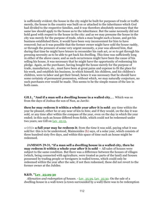 is sufficiently evident; the house in the city might be built for purposes of trade or traffic
merely, the house in the country was built on or attached to the inheritance which God
had divided to the respective families, and it was therefore absolutely necessary that the
same law should apply to the house as to the inheritance. But the same necessity did not
hold good with respect to the house in the city: and as we may presume the house in the
city was merely for the purpose of trade, when a man bought such a house, and got his
business established there, it would have been very inconvenient for him to have
removed; but as it was possible that the former owner might have sold the house rashly,
or through the pressure of some very urgent necessity, a year was allowed him, that
during that time he might have leisure to reconsider his rash act, or so to get through his
pressing necessity as to be able to get back his dwelling. This time was sufficiently long
in either of the above cases; and as such occurrences might have been the cause of his
selling his house, it was necessary that he might have the opportunity of redeeming his
pledge. Again, as the purchaser, having bought the house merely for the purpose of
trade, manufacture, etc., must have been at great pains and expense to fit the place for
his work, and establish his business, in which himself, his children, and his children’s
children, were to labor and get their bread; hence it was necessary that he should have
some certainty of permanent possession, without which, we may naturally conjecture, no
such purchases ever would be made. This seems to be the simple reason of the law in
both cases.
GILL, "And if a man sell a dwelling house in a walled city,.... Which was so
from the days of Joshua the son of Nun, as Jarchi:
then he may redeem it within a whole year after it is sold: any time within the
year he pleased, either he or any near of kin to him; and if they would, on the day it was
sold, or any time after within the compass of the year, even on the day in which the year
ended; in this such an house differed from fields, which could not be redeemed under
two years; see Gill on Lev_25:15,
within a full year may he redeem it; from the time it was sold, paying what it was
sold for: this is to be understood, Maimonides (h) says, of a solar year, which consists of
three hundred sixty five days, and within this space of time such an house might be
redeemed.
JAMISON 29-31, “if a man sell a dwelling house in a walled city, then he
may redeem it within a whole year after it is sold — All sales of houses were
subject to the same condition. But there was a difference between the houses of villages
(which, being connected with agriculture, were treated as parts of the land) and houses
possessed by trading people or foreigners in walled towns, which could only be
redeemed within the year after the sale; if not then redeemed, these did not revert to the
former owner at the Jubilee.
K&D, "Lev_25:29-30
Alienation and redemption of houses. - Lev_25:29, Lev_25:30. On the sale of a
dwelling-house in a wall-town (a town surrounded by a wall) there was to be redemption
112
 