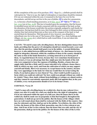 till the completion of the year of its purchase. ‫ים‬ ִ‫ָמ‬‫י‬, “days (i.e., a definite period) shall its
redemption be;” that is to say, the right of redemption or repurchase should be retained.
If it was not redeemed within the year, it remained to the buyer for ever for his
descendants, and did not go out free in the year of jubilee. ‫ם‬ ָ‫ק‬ to arise for a possession,
i.e., to become a fixed standing possession, as in Gen_23:17. ‫ֹא‬‫ל‬ ‫ר‬ֶ‫ֲשׁ‬‫א‬ for ‫ל‬ ‫ר‬ֶ‫ֲשׁ‬‫א‬ as in
Lev_11:21 (see at Exo_21:8). This law is founded upon the assumption, that the houses
in unwalled towns are not so closely connected with the ownership of the land, as that
the alienation of the houses would alter the portion originally assigned to each family for
a possession. Having been built by men, they belonged to their owners in full possession,
whether they had received them just as they were at the conquest of the land, or had
erected them for themselves. This last point of view, however, was altogether a
subordinate one; for in the case of “the houses of the villages” (i.e., farm-buildings and
villages, see Jos_13:23, etc.), which had no walls round them, it was not taken into
consideration at all.
CALVIN, "29.And if a man sell a dwelling-house. He here distinguishes houses from
lands, providing that the power of redemption should not extend beyond a year; and
also, that the purchase should hold good even in the jubilee. A second distinction,
however, is also added between different kinds of houses, viz., that houses in towns
might be altogether alienated, whilst the condition of those in the country should be
the same as that of the lands themselves, as being annexed so as to form part of
them. As regarded houses fix towns, because they were sometimes burdensome to
their owners, it was an advantage that they might pass into the hands of the rich
who were competent to bear the expenses of building. Besides, a house does not
supply daily food like a field, and it is more tolerable to be without a house than a
field, in which you may work, and from the cultivation of which you may support
yourself and family. But it was necessary to except houses in the country, because
they were appendages to the land; for what use would there be in harvesting the
fruits, if you had no place to store them in? Nay, what would it profit to possess a
farm which you could not cultivate? for how could oxen plough without any stalls in
its vicinity? Since, then, lands without farm-buildings or cottages are almost useless,
and they cannot be conveniently separated, justly did God appoint that, in the year
of Jubilee, every rural possession should revert to its former owner.
COFFMAN, “Verse 29
"And if a man sell a dwelling-house in a walled city, then he may redeem it in a
whole year after it is sold; for a full year shall he have the right of redemption. And
if it be not redeemed within the space of a full year, then the house that is in the
walled city shall be made sure in perpetuity to him that bought it, throughout his
generations: it shall not go out in the jubilee. But the houses of the villages which
have no wall round about them shall be reckoned with the fields of the country: they
may be redeemed, and they shall go out in the jubilee. Nevertheless, the cities of the
Levites, the houses of the cities of their possession, may the Levites redeem at any
time. And if one of the Levites redeem, then the house that was sold, and the city of
his possession, shall go out in the jubilee; for the houses of the cities of the Levites
113
 