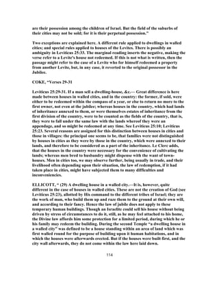 are their possession among the children of Israel. But the field of the suburbs of
their cities may not be sold; for it is their perpetual possession."
Two exceptions are explained here. A different rule applied to dwellings in walled
cities; and special rules applied to houses of the Levites. There is possibly an
ambiguity in Leviticus 25:33. The marginal reading inserts the negative, making the
verse refer to a Levite's house not redeemed. If this is not what is written, then the
passage might refer to the case of a Levite who for himself redeemed a property
from another Levite, but, in any case, it reverted to the original possessor in the
Jubilee.
COKE, “Verses 29-31
Leviticus 25:29-31. If a man sell a dwelling-house, &c.— Great difference is here
made between houses in walled cities, and in the country: the former, if sold, were
either to be redeemed within the compass of a year, or else to return no more to the
first owner, not even at the jubilee; whereas houses in the country, which had lands
of inheritance annexed to them, or were themselves estates of inheritance from the
first division of the country, were to be counted as the fields of the country, that is,
they were to fall under the same law with the lands whereof they were an
appendage, and so might be redeemed at any time. See Leviticus 25:10; Leviticus
25:23. Several reasons are assigned for this distinction between houses in cities and
those in villages: the principal one seems to be, that families were not distinguished
by houses in cities as they were by those in the country, which were annexed to their
lands, and therefore to be considered as a part of the inheritance. Le Clerc adds,
that the houses in the country were necessary for the convenience of cultivating the
lands; whereas men bred to husbandry might dispense with the want of town-
houses. Men in cities too, we may observe further, being usually in trade, and their
livelihood often depending upon their situation, the law of redemption, if it had
taken place in cities, might have subjected them to many difficulties and
inconveniencies.
ELLICOTT, “ (29) A dwelling house in a walled city.—It is, however, quite
different in the case of houses in walled cities. These are not the creation of God (see
Leviticus 25:23), allotted by His command to the different tribes of Israel; they are
the work of man, who build them up and raze them to the ground at their own will,
and according to their fancy. Hence the law of jubile does not apply to these
temporary human buildings. Though an Israelite could sell his house without being
driven by stress of circumstances to do it, still, as he may feel attached to his home,
the Divine law affords him some protection for a limited period, during which he or
his family may redeem the building. During the second Temple “a dwelling house in
a walled city” was defined to be a house standing within an area of land which was
first walled round for the purpose of building upon it human habitations, and in
which the houses were afterwards erected. But if the houses were built first, and the
city wall afterwards, they do not come within the law here laid down.
114
 