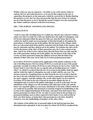 Within a full year may he redeem it.—If within a year of the sale he wishes to
redeem, the Law gives him the power, or in case he dies empowers his son, to
repurchase the property at the same price which he received for it. Besides limiting
the period to a year, the Law does not prescribe that the next of kin is to redeem,
nor give him the power to do it. During the second Temple it was also enacted that
the vendor could not redeem it with borrowed money.
EBC, “THE JUBILEE AND DWELLING HOUSES
Leviticus 25:29-34
"And if a man sell a dwelling house in a wailed city, then he may redeem it within a
whole year after it is sold; for a full year shall he have the right of redemption. And
if it be not redeemed within the space of a full year, then the house that is in the
walled city shall be made sure in perpetuity to him that bought it, throughout his
generations: it shall not go out in the jubilee. But the houses of the villages which
have no wall round about them shall be reckoned with the fields of the country: they
may be redeemed, and they shall go out in the jubilee. Nevertheless the cities of the
Levites the houses of the cities of their possession, may the Levites redeem at any
time. And if one of the Levites redeem [not], then the house that was sold, and the
city of his possession, shall go out in the jubilee: for the houses of the cities of the
Levites are their possession among the children of Israel. But the field of the
suburbs of their cities may not be sold; for it is their perpetual possession."
In Leviticus 25:29-34 is considered the application of the jubilee ordinance to the
sale of dwelling houses: first (Leviticus 25:29-31), to such sale in case of the people
generally; secondly (Leviticus 25:32-34), to sales of houses by the Levites. Under the
former head we have first the law as regards sales of dwelling houses in "walled
cities"; to which it is ordered that the law of reversion in the jubilee shall not apply,
and for which the right of redemption was only to hold valid for one year. The
obvious reason for exempting houses in cities from the law of reversion is that the
law has to do only with land such as may be used in a pastoral or agricultural way
for man’s support. And this explains why, on the other hand, it is next ordered
(Leviticus 25:31) that in the case of houses in unwalled villages the law of
redemption and reversion in the jubilee shall apply as well as to the land. For the
inhabitants of the villages were the herdsmen and cultivators of the soil; and the
house was regarded rightly as a necessary attachment to the land, without which its
use would not be possible. But inasmuch as God had assigned no landholding to the
Levites in the original distribution of the land, -and apart from their houses they
had no possession (Leviticus 25:33), -in order to secure them in the privilege of a
permanent holding, such as others enjoyed in their lands, it was ordered that in
their case their houses, as being their only possession in real estate, should be
treated as were the landholdings of members of the other tribes.
The relation, of the jubilee law to personal rights in the land having been thus
determined and expounded, in the next place (Leviticus 25:35-55) is considered the
115
 