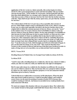 application of the law to slavery. Quite naturally, this section begins (Leviticus
25:35-37) with a general injunction to assist and deal mercifully with any brother
who has become poor. "If thy brother be waxen poor, and his hand fail with thee;
then thou shalt uphold him: as a stranger and a sojourner shall he live with thee.
Take thou no usury of him or increase; but fear thy God: that thy brother may live
with thee. Thou shalt not give him thy money upon usury, nor give him thy victuals
for increase."
The evident object of this law is to prevent, as far as possible, that extreme of
poverty which might compel a man to sell himself in order to live. Debt is a burden
in any case, to a poor man especially; but debt is the heavier burden when to the
original debt is added the constant payment of interest. Hence, not merely "usury"
in the modern sense of excessive interest, but it is forbidden to claim or take any
interest whatever from any Hebrew debtor. On the same principle, it is forbidden to
take increase for food which may be lent to a poor brother; as when one lets a man
have twenty bushels of wheat on condition that in due time he shall return for it
twenty-two. This command is enforced (Leviticus 25:38) by reminding them from
whom they have received what they have, and on what easy terms, as a gift; from
their covenant God, who is Himself their security that by so doing they shall not
lose: "I am the Lord your God, which brought you forth out of the land of Egypt, to
give you the land of Canaan, to be your God." They need not therefore have
recourse to the exaction of interest and increase from their peer brethren in order to
make a living, but are to be merciful, even as Jehovah their God is merciful.
PETT, “Verses 29-31
Dwelling Houses In Walled Cities Are Exempt From Yubile (Leviticus 25:29-31).
Leviticus 25:29
“And if a man sells a dwelling-house in a walled city, then he may redeem it within a
whole year after it is sold; for a full year shall he have the right of redemption.”
But if a man sold a house in a walled city the situation was different. He was given
one year in which to redeem it. This was because this was a property built or bought
by choice in a city which was for defensive purposes. It was not connected with his
inheritance given to him by Yahweh.
Yahweh did not see walled cities as necessary in His inheritance. When the ideal
time came Israel would be known as ‘a land of unwalled villages’ and would be
secure from even the most devastating of enemies (Ezekiel 38:11) because they
would be trusting in Yahweh. And houses in unwalled towns would probably have
land connected with them.
We must not compare this situation with our own property ideas. The walled cities
were mainly formed so that people could build their houses there where they could
116
 