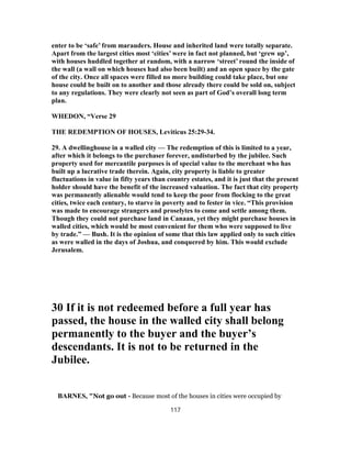 enter to be ‘safe’ from marauders. House and inherited land were totally separate.
Apart from the largest cities most ‘cities’ were in fact not planned, but ‘grew up’,
with houses huddled together at random, with a narrow ‘street’ round the inside of
the wall (a wall on which houses had also been built) and an open space by the gate
of the city. Once all spaces were filled no more building could take place, but one
house could be built on to another and those already there could be sold on, subject
to any regulations. They were clearly not seen as part of God’s overall long term
plan.
WHEDON, “Verse 29
THE REDEMPTION OF HOUSES, Leviticus 25:29-34.
29. A dwellinghouse in a walled city — The redemption of this is limited to a year,
after which it belongs to the purchaser forever, undisturbed by the jubilee. Such
property used for mercantile purposes is of special value to the merchant who has
built up a lucrative trade therein. Again, city property is liable to greater
fluctuations in value in fifty years than country estates, and it is just that the present
holder should have the benefit of the increased valuation. The fact that city property
was permanently alienable would tend to keep the poor from flocking to the great
cities, twice each century, to starve in poverty and to fester in vice. “This provision
was made to encourage strangers and proselytes to come and settle among them.
Though they could not purchase land in Canaan, yet they might purchase houses in
walled cities, which would be most convenient for them who were supposed to live
by trade.” — Bush. It is the opinion of some that this law applied only to such cities
as were walled in the days of Joshua, and conquered by him. This would exclude
Jerusalem.
30 If it is not redeemed before a full year has
passed, the house in the walled city shall belong
permanently to the buyer and the buyer’s
descendants. It is not to be returned in the
Jubilee.
BARNES, "Not go out - Because most of the houses in cities were occupied by
117
 