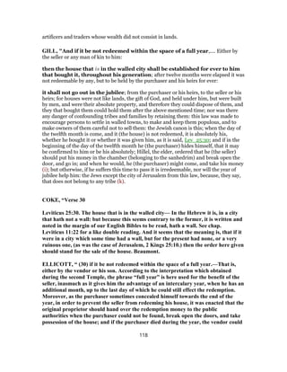 artificers and traders whose wealth did not consist in lands.
GILL, "And if it be not redeemed within the space of a full year,.... Either by
the seller or any man of kin to him:
then the house that is in the walled city shall be established for ever to him
that bought it, throughout his generation; after twelve months were elapsed it was
not redeemable by any, but to be held by the purchaser and his heirs for ever:
it shall not go out in the jubilee; from the purchaser or his heirs, to the seller or his
heirs; for houses were not like lands, the gift of God, and held under him, but were built
by men, and were their absolute property, and therefore they could dispose of them, and
they that bought them could hold them after the above mentioned time; nor was there
any danger of confounding tribes and families by retaining them: this law was made to
encourage persons to settle in walled towns, to make and keep them populous, and to
make owners of them careful not to sell them: the Jewish canon is this; when the day of
the twelfth month is come, and it (the house) is not redeemed, it is absolutely his,
whether he bought it or whether it was given him, as it is said, Lev_25:30; and if in the
beginning of the day of the twelfth month he (the purchaser) hides himself, that it may
be confirmed to him or be his absolutely; Hillel, the elder, ordered that he (the seller)
should put his money in the chamber (belonging to the sanhedrim) and break open the
door, and go in; and when he would, he (the purchaser) might come, and take his money
(i); but otherwise, if he suffers this time to pass it is irredeemable, nor will the year of
jubilee help him: the Jews except the city of Jerusalem from this law, because, they say,
that does not belong to any tribe (k).
COKE, “Verse 30
Leviticus 25:30. The house that is in the walled city— In the Hebrew it is, in a city
that hath not a wall: but because this seems contrary to the former, it is written and
noted in the margin of our English Bibles to be read, hath a wall. See chap.
Leviticus 11:22 for a like double reading. And it seems that the meaning is, that if it
were in a city which some time had a wall, but for the present had none, or a very
ruinous one, (as was the case of Jerusalem, 2 Kings 25:10.) then the order here given
should stand for the sale of the house. Beaumont.
ELLICOTT, “ (30) if it be not redeemed within the space of a full year.—That is,
either by the vendor or his son. According to the interpretation which obtained
during the second Temple, the phrase “full year” is here used for the benefit of the
seller, inasmuch as it gives him the advantage of an intercalary year, when he has an
additional month, up to the last day of which he could still effect the redemption.
Moreover, as the purchaser sometimes concealed himself towards the end of the
year, in order to prevent the seller from redeeming his house, it was enacted that the
original proprietor should hand over the redemption money to the public
authorities when the purchaser could not be found, break open the doors, and take
possession of the house; and if the purchaser died during the year, the vendor could
118
 