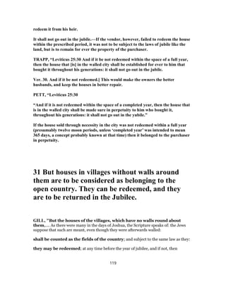 redeem it from his heir.
It shall not go out in the jubile.—If the vendor, however, failed to redeem the house
within the prescribed period, it was not to be subject to the laws of jubile like the
land, but is to remain for ever the property of the purchaser.
TRAPP, “Leviticus 25:30 And if it be not redeemed within the space of a full year,
then the house that [is] in the walled city shall be established for ever to him that
bought it throughout his generations: it shall not go out in the jubile.
Ver. 30. And if it be not redeemed.] This would make the owners the better
husbands, and keep the houses in better repair.
PETT, “Leviticus 25:30
“And if it is not redeemed within the space of a completed year, then the house that
is in the walled city shall be made sure in perpetuity to him who bought it,
throughout his generations: it shall not go out in the yubile.”
If the house sold through necessity in the city was not redeemed within a full year
(presumably twelve moon periods, unless ‘completed year’ was intended to mean
365 days, a concept probably known at that time) then it belonged to the purchaser
in perpetuity.
31 But houses in villages without walls around
them are to be considered as belonging to the
open country. They can be redeemed, and they
are to be returned in the Jubilee.
GILL, "But the houses of the villages, which have no walls round about
them,.... As there were many in the days of Joshua, the Scripture speaks of: the Jews
suppose that such are meant, even though they were afterwards walled:
shall be counted as the fields of the country; and subject to the same law as they:
they may be redeemed; at any time before the year of jubilee, and if not, then
119
 