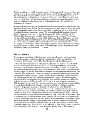 do their work in a way which we cannot hinder. Death comes, and, one by one, the whole
circle is mowed down, and sleep in separate graves, mostly far apart. But there cometh a
day when all the households of the virtuous and good shall be complete. The year of
jubilee shall bring back the absent one. For when the Son of man shall come, “He shall
send His angels with a great sound of a trumpet, and they shall gather together His elect
from the four winds, from the one end of heaven to the other.” Not one shall be
overlooked or forgotten.
V. But there is still another feature of this blessed time to come to which I will refer. The
sounding of that trump shall be the summons to a sacred feast upon the stores laid up by
the industry of preceding years. Though no sowing or gathering was to be done in the
year of jubilee, Israel was to have plenty. The bountiful hand of Heaven was to supply
them. Years going before were to furnish abundance for all the period of rest. The
Sabbath of the land was to be meat for them. Now is our harvest-time. The fields are
waving with beautiful golden products which God means that we shall gather and store
for our jubilee. Industry and toil are required. We must thrust in the sickle, and gather
the blessed sheaves, and lay up for ourselves treasures in heaven. It will not do to play
the sluggard while that ripe vintage is inviting us to gather. We must work while we may,
and lay up while it is within reach. When once the trumpet sounds it will be too late to
begin to lay up for the year of rest. (J. A. Seiss, D. D.)
The year sabbath
The great year-sabbath carried with it many important advantages and benefits that
belonged to no other period; and it is interesting to observe how accurately they all
symbolised the blessings conferred by the redemptive work of our Emmanuel.
I. One of these was the universal extinction of debt. Here is a man who has inherited
from his ancestors a narrow strip of land on the rocky slopes of Mount Ephraim. He
cultivates a small vineyard on the hillside, sows a few patches of wheat and barley, and
has a few cows and bullocks grazing in his little meadow. With health and good seasons
he could supply the modest wants of his household, and escape the necessity of debt. But
calamities have befallen him. Under the pressure of his needs he has been compelled to
contract debts, hoping that more auspicious days would enable him to discharge them.
But those days come not. His creditors grow stern and exacting, demand immediate
payment, and threaten to eject him from his heritage, cast him into prison, and sell his
children into slavery. Still he struggles on. Yet, toil as he may, he cannot master the
difficulties that environ him. The encumbrance is too heavy, the danger too near and too
pressing. But just as he is on the point of giving up all further effort and resigning
himself to despair, the morning of the jubilee breaks over the land. The joyful
acclamations that welcome its coming swell out on the air and reach him among the
hills. Blessed sounds are they to him! They tell him that his trials are ended, his home
secure; and that, by the benign decree of Israel’s God, he may now go forth to his daily
labour, safe from the peril that has menaced him so long. Go with me to the debtor’s gaol
in Jerusalem, and look at another on whom adversity has dealt blows still more terrible.
Liable to claims which he could not meet, he was stripped of all that he possessed. There
was no kinsman rich enough, or generous enough, to redeem his property or become
surety for his person, and his creditors, having the power, shut him up in prison. Many
years have passed since then. He has lost all reckoning of time—has forgotten to note the
slow years, as they drag wearily by him—forgotten that the hour of deliverance is
12
 