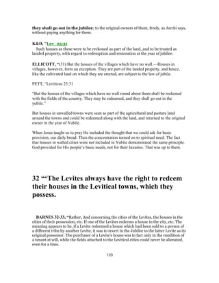 they shall go out in the jubilee; to the original owners of them, freely, as Jarchi says,
without paying anything for them.
K&D, "Lev_25:31
Such houses as these were to be reckoned as part of the land, and to be treated as
landed property, with regard to redemption and restoration at the year of jubilee.
ELLICOTT, “(31) But the houses of the villages which have no wall.—Houses in
villages, however, form an exception. They are part of the landed property, and hence,
like the cultivated land on which they are erected, are subject to the law of jubile.
PETT, “Leviticus 25:31
“But the houses of the villages which have no wall round about them shall be reckoned
with the fields of the country. They may be redeemed, and they shall go out in the
yubile.”
But houses in unwalled towns were seen as part of the agricultural and pasture land
around the towns and could be redeemed along with the land, and returned to the original
owner in the year of Yubile.
When Jesus taught us to pray He included the thought that we could ask for basic
provision, our daily bread. Then the concentration turned on to spiritual need. The fact
that houses in walled cities were not included in Yubile demonstrated the same principle.
God provided for His people’s basic needs, not for their luxuries. That was up to them.
32 “‘The Levites always have the right to redeem
their houses in the Levitical towns, which they
possess.
BARNES 32-33, “Rather, And concerning the cities of the Levites, the houses in the
cities of their possession, etc. If one of the Levites redeems a house in the city, etc. The
meaning appears to be, if a Levite redeemed a house which had been sold to a person of
a different tribe by another Levite, it was to revert in the Jubilee to the latter Levite as its
original possessor. The purchaser of a Levite’s house was in fact only in the condition of
a tenant at will, while the fields attached to the Levitical cities could never be alienated,
even for a time.
120
 